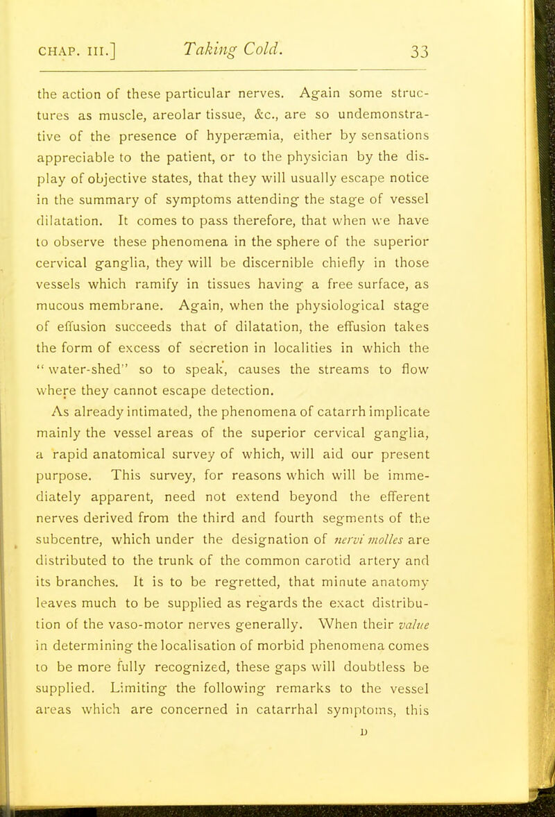 the action of these particular nerves. Again some struc- tures as muscle, areolar tissue, &c., are so undemonstra- tive of the presence of hyperaemia, either by sensations appreciable to the patient, or to the physician by the dis- play of objective states, that they w^ill usually escape notice in the summary of symptoms attending- the stage of vessel dilatation. It comes to pass therefore, that when we have to observe these phenomena in the sphere of the superior cervical ganglia, they will be discernible chiefly in those vessels which ramify in tissues having a free surface, as mucous membrane. Again, when the physiological stage of effusion succeeds that of dilatation, the effusion takes the form of excess of secretion in localities in which the  water-shed so to speak, causes the streams to flow where they cannot escape detection. As already intimated, the phenomena of catarrh implicate mainly the vessel areas of the superior cervical ganglia, a rapid anatomical survey of which, will aid our present purpose. This survey, for reasons which will be imme- diately apparent, need not extend beyond the efferent nerves derived from the third and fourth segments of the subcentre, which under the designation of nervi molles z-xe. distributed to the trunk of the common carotid artery and its branches. It is to be regretted, that minute anatomy- leaves much to be supplied as regards the exact distribu- tion of the vaso-motor nerves generally. When their value in determining the localisation of morbid phenomena comes 10 be more fully recognized, these gaps will doubtless be supplied. Limiting the following remarks to the vessel areas which are concerned in catarrhal symptoms, this