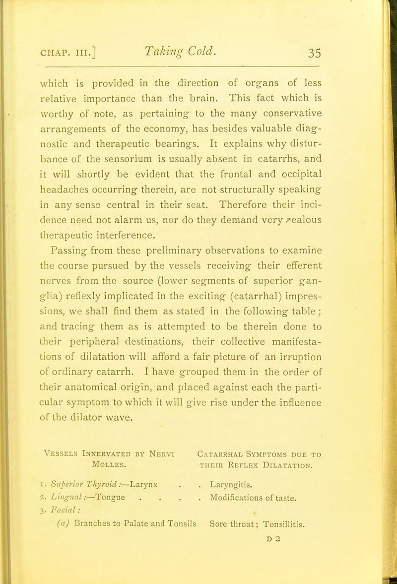 which is provided in the direction of organs of less relative importance than the brain. This fact which is worthy of note, as pertaining- to the many conservative arrangements of the economy, has besides valuable diag- nostic and therapeutic bearings. It explains why distur- bance of the sensorium is usually absent in catarrhs, and it will shortly be evident that the frontal and occipital headaches occurring therein, are not structurally speaking in any sense central in their seat. Therefore their inci- dence need not alarm us, nor do they demand very ^'•ealous therapeutic interference. Passing from these preliminary observations to examine the course pursued by the vessels receiving their efferent nerves from the source (lower segments of superior gan- glia) reflexly implicated in the exciting (catarrhal) impres- sions, we shall find them as stated in the following table ; and tracing them as is attempted to be therein done to their peripheral destinations, their collective manifesta- tions of dilatation will afford a fair picture of an irruption of ordinary catarrh. I have grouped them in the order of their anatomical origin, and placed against each the parti- cular symptom to which it will give rise under the influence of the dilator wave. Vessels Innervated by Nervi Catarrhal Symptoms due to MOLLES. THEIR RefLEX DILATATION. I. Superior Thyroid:—Larynx . . Laryngitis. z. Lingual:—Tongue .... Modifications of taste. 3. Facial: (a) Branches to Palate and Tonsils Sore throat; Tonsillitis. D 2