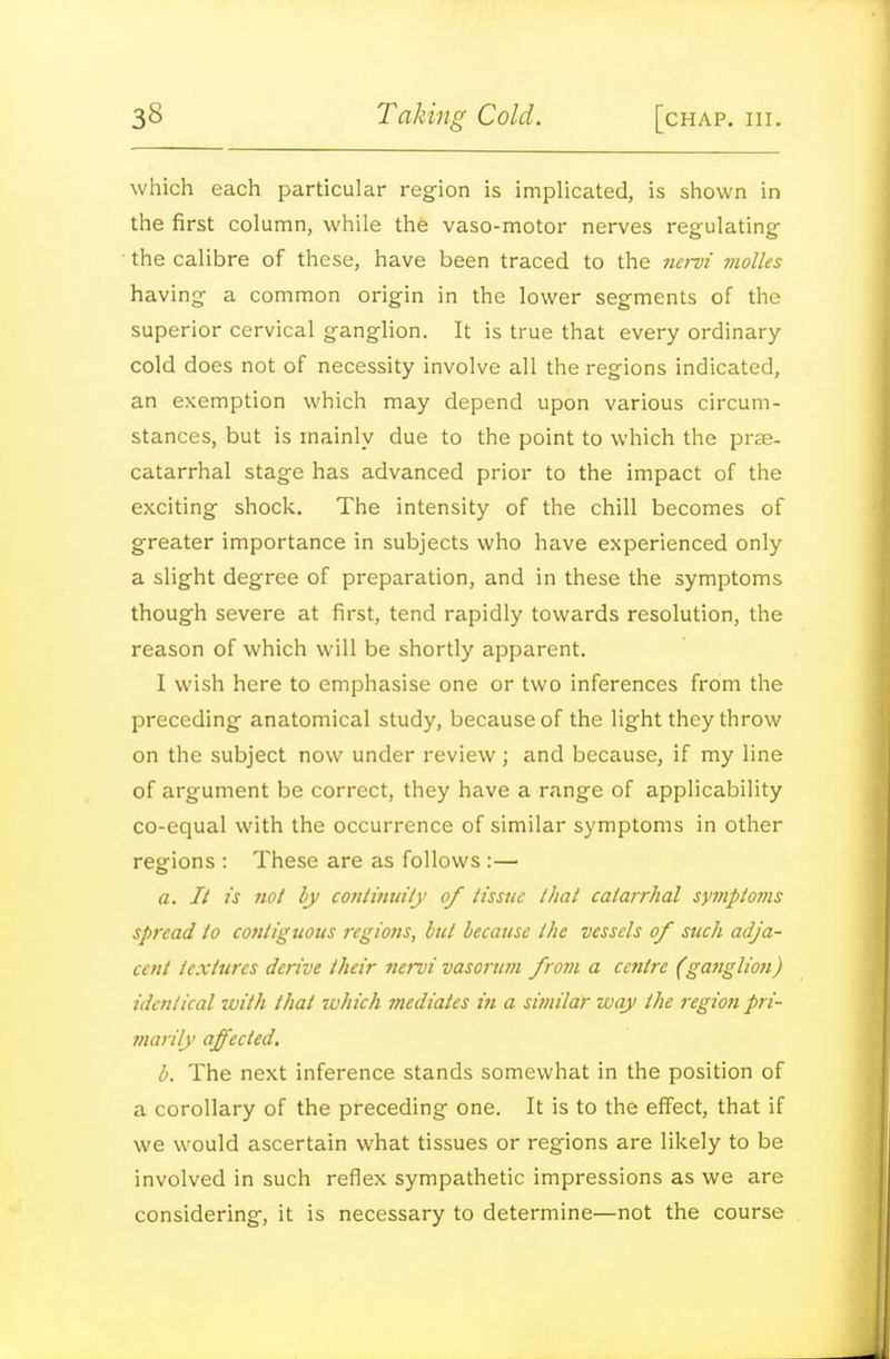 which each particular region is implicated, is shown in the first column, while the vaso-motor nerves regulating ■ the calibre of these, have been traced to the iiei~vi molles having a common origin in the lower segments of the superior cervical ganglion. It is true that every ordinary cold does not of necessity involve all the regions indicated, an exemption which may depend upon various circum- stances, but is mainly due to the point to which the prse- catarrhal stage has advanced prior to the impact of the exciting shock. The intensity of the chill becomes of greater importance in subjects who have experienced only a slight degree of preparation, and in these the symptoms though severe at first, tend rapidly towards resolution, the reason of which will be shortly apparent. I wish here to emphasise one or two inferences from the preceding anatomical study, because of the light they throw on the subject now under review; and because, if my line of argument be correct, they have a range of applicability co-equal with the occurrence of similar symptoms in other regions : These are as follows :— a. It IS not by co7iiinuily of iisstic that catarrhal symptoms spread to contiguous regions, hit because the vessels of such adja- cent textures derive their nervi vasorum from a cc7itre (ganglion) identical with that which mediates in a similaj- way the region pri- marily affected. b. The next inference stands somewhat in the position of a corollary of the preceding one. It is to the effect, that if we would ascertain what tissues or regions are likely to be involved in such reflex sympathetic impressions as we are considering, it is necessary to determine—not the course