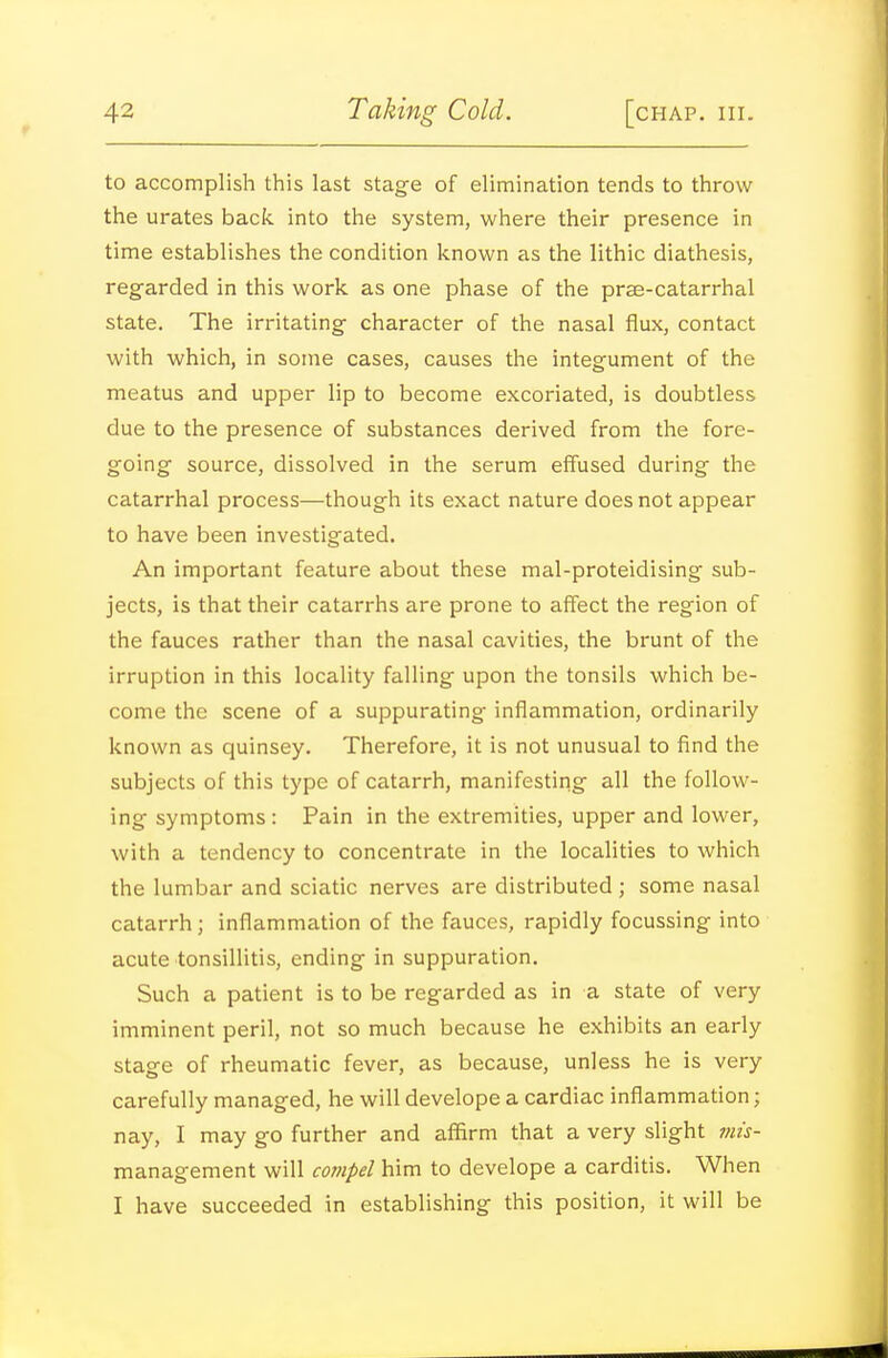 to accomplish this last stage of elimination tends to throw the urates back into the system, where their presence in time establishes the condition known as the lithic diathesis, regarded in this work as one phase of the prae-catarrhal state. The irritating- character of the nasal flux, contact with which, in some cases, causes the integument of the meatus and upper lip to become excoriated, is doubtless due to the presence of substances derived from the fore- going source, dissolved in the serum effused during the catarrhal process—though its exact nature does not appear to have been investigated. An important feature about these mal-proteidising sub- jects, is that their catarrhs are prone to affect the region of the fauces rather than the nasal cavities, the brunt of the irruption in this locality falling upon the tonsils which be- come the scene of a suppurating inflammation, ordinarily known as quinsey. Therefore, it is not unusual to find the subjects of this type of catarrh, manifesting all the follow- ing symptoms : Pain in the extremities, upper and lower, with a tendency to concentrate in the localities to which the lumbar and sciatic nerves are distributed ; some nasal catarrh; inflammation of the fauces, rapidly focussing into acute tonsillitis, ending in suppuration. Such a patient is to be regarded as in a state of very imminent peril, not so much because he exhibits an early stage of rheumatic fever, as because, unless he is very carefully managed, he will develope a cardiac inflammation; nay, I may go further and affirm that a very slight 7ms- management will compel him to develope a carditis. When I have succeeded in establishing this position, it will be