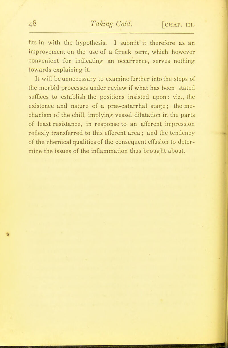 fits in with the hypothesis. I submit it therefore as an improvement on the use of a Greek term, which however convenient for indicating- an occurrence, serves nothing- towards explaining it. It will be unnecessary to examine further into the steps of the morbid processes under review if what has been stated suffices to establish the positions insisted upon : viz., the existence and nature of a prse-catarrhal stage; the me- chanism of the chill, implying- vessel dilatation in the parts of least resistance, in response to an afferent impression reflexly transferred to this efferent area; and the tendency of the chemical qualities of the consequent effusion to deter- mine the issues of the inflammation thus brought about.