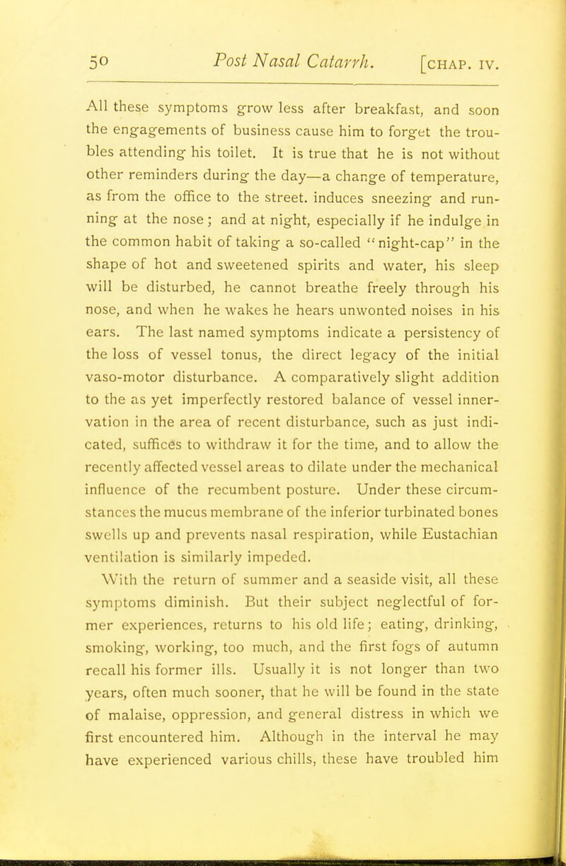 All these symptoms grow less after breakfast, and soon the eng-agements of business cause him to forget the trou- bles attending his toilet. It is true that he is not without other reminders during the day—a change of temperature, as from the office to the street, induces sneezing and run- ning at the nose; and at night, especially if he indulge in the common habit of taking a so-called night-cap in the shape of hot and sweetened spirits and water, his sleep will be disturbed, he cannot breathe freely through his nose, and when he wakes he hears unwonted noises in his ears. The last named symptoms indicate a persistency of the loss of vessel tonus, the direct legacy of the initial vaso-motor disturbance. A comparatively slight addition to the as yet imperfectly restored balance of vessel inner- vation in the area of recent disturbance, such as just indi- cated, suffices to withdraw it for the time, and to allow the recently affected vessel areas to dilate under the mechanical influence of the recumbent posture. Under these circum- stances the mucus membrane of the inferior turbinated bones swells up and prevents nasal respiration, while Eustachian ventilation is similarly impeded. With the return of summer and a seaside visit, all these symptoms diminish. But their subject neglectful of for- mer experiences, returns to his old life; eating, drinking, smoking, working, too much, and the first fogs of autumn recall his former ills. Usually it is not longer than two years, often much sooner, that he will be found in the state of malaise, oppression, and general distress in which we first encountered him. Although in the interval he may have experienced various chills, these have troubled him