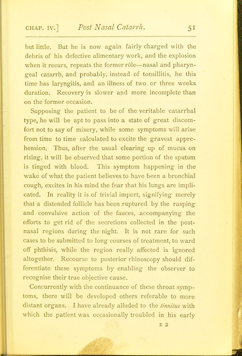 but little. But he is now again fairly charg-ed with the debris of his defective alimentary work, and the explosion when it recurs, repeats the former role—nasal and pharyn- geal catarrh, and probably, instead of tonsillitis, he this time has laryngitis, and an illness of two or three weeks duration. Recovery is slower and more incomplete than on the former occasion. Supposing the patient to be of the veritable catarrhal type, he will be apt to pass into a state of great discom- fort not to say of misery, while some symptoms will arise from time to time calculated to excite the gravest appre- hension. Thus, after the usual clearing up of mucus on rising, it will be observed that some portion of the sputum is tinged with blood. This symptom happening in the vi^ake of what the patient believes to have been a bronchial cough, excites in his mind the fear that his lungs are impli- cated. In reality it is of trivial import, signifying merely that a distended follicle has been ruptured by the rasping and convulsive action of the fauces, accompanying the efforts to get rid of the secretions collected in the post- nasal regions during the night. It is not rare for such cases to be submitted to long courses of treatment, to ward off phthisis, while the region really affected is ignored altogether. Recourse to posterior rhinoscopy should dif- ferentiate these symptoms by enabling the observer to recognise their true objective cause. Concurrently with the continuance of these throat symp- toms, there will be developed others referable to more distant organs. I have already alluded to the iinnihis with which the patient was occasionally troubled in his early E 2