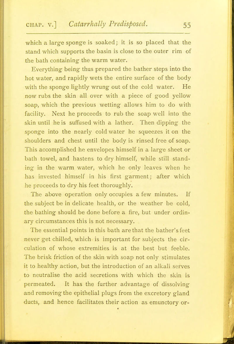 which a large sponge is soaked; it is so placed that the stand which supports the basin is close to the outer rim of the bath containing- the warm water. Everything- being thus prepared the bather steps into the hot water, and rapidly wets the entire surface of the body with the sponge lightly wrung out of the cold water. He now rubs the skin all over with a piece of good yellow soap, which the previous wetting allows him to do with facility. Next he proceeds to rub the soap well into the skin until he is suffused with a lather. Then dipping the sponge into the nearly cold water he squeezes it on the shoulders and chest until the body is rinsed free of soap. This accomplished he envelopes himself in a large sheet or bath towel, and hastens to dry himself, while still stand- ing- in the warm water, which he only leaves when he has invested himself in his first garment; after which he proceeds to dry his feet thoroughly. The above operation only occupies a few minutes. If the subject be in delicate health, or the weather be cold, the bathing should be done before a fire, but under ordin- ary circumstances this is not necessary. The essential points in this bath are that the bather's feet never get chilled, which is important for subjects the cir- culation of whose extremities is at the best but feeble. The brisk friction of the skin with soap not only stimulates it to healthy action, but the introduction of an alkali serves to neutralise the acid secretions with which the skin is permeated. It has the further advantage of dissolving and removing the epithelial plugs from the excretory gland ducts, and hence facilitates their action as emunctory or-