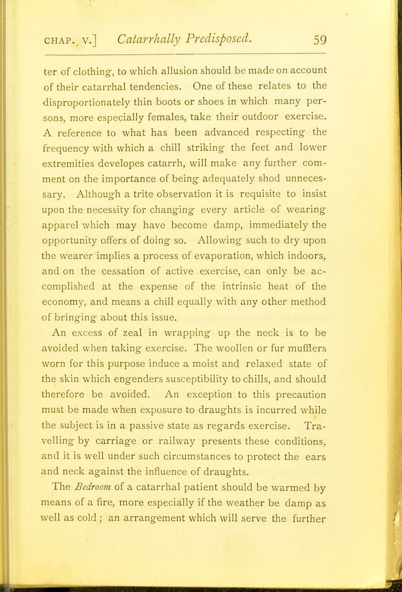 ter of clothing, to which allusion should be made on account of their catarrhal tendencies. One of these relates to the disproportionately thin boots or shoes in which many per- sons, more especially females, take their outdoor exercise. A reference to what has been advanced respecting- the frequency with which a chill striking- the feet and lower extremities developes catarrh, will make any further com- ment on the importance of being adequately shod unneces- sary. Although a trite observation it is requisite to insist upon the necessity for changing every article of wearing apparel which may have become damp, immediately the opportunity offers of doing so. Allowing such to dry upon the wearer implies a process of evaporation, which indoors, and on the cessation of active exercise, can only be ac- complished at the expense of the intrinsic heat of the economy, and means a chill equally with any other method of bringing about this issue. An excess of zeal in wrapping up the neck is to be avoided when taking exercise. The woollen or fur mufflers worn for this purpose induce a moist and relaxed state of the skin which engenders susceptibility to chills, and should therefore be avoided. An exception to this precaution must be made when exposure to draughts is incurred while the subject is in a passive state as regards exercise. Tra- velling by carriage or railway presents these conditions, and it is well under such circumstances to protect the ears and neck against the influence of draughts. The Bedroom of a catarrhal patient should be warmed by means of a fire, more especially if the weather be damp as well as cold; an arrangement which will serve the further