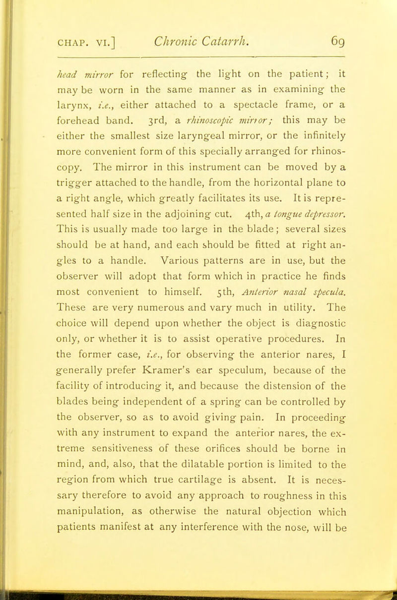 head mirror for reflecting the light on the patient; it may be worn in the same manner as in examining the larynx, i.e., either attached to a spectacle frame, or a forehead band. 3rd, a rhinoscopic minor; this may be either the smallest size laryngeal mirror, or the infinitely more convenient form of this specially arranged for rhinos- copy. The mirror in this instrument can be moved by a trigger attached to the handle, from the horizontal plane to a right angle, which greatly facilitates its use. It is repre- sented half size in the adjoining cut. 4th, a tongue depressor. This is usually made too large in the blade; several sizes should be at hand, and each should be fitted at right an- gles to a handle. Various patterns are in use, but the observer will adopt that form which in practice he finds most convenient to himself. 5th, Anterior nasal specula. These are very numerous and vary much in utility. The choice will depend upon whether the object is diagnostic only, or whether it is to assist operative procedures. In the former case, i.e., for observing the anterior nares, I generally prefer Kramer's ear speculum, because of the facility of introducing it, and because the distension of the blades being independent of a spring can be controlled by the observer, so as to avoid giving pain. In proceeding with any instrument to expand the anterior nares, the ex- treme sensitiveness of these orifices should be borne in mind, and, also, that the dilatable portion is limited to the region from which true cartilage is absent. It is neces- sary therefore to avoid any approach to roughness in this manipulation, as otherwise the natural objection which patients manifest at any interference with the nose, will be