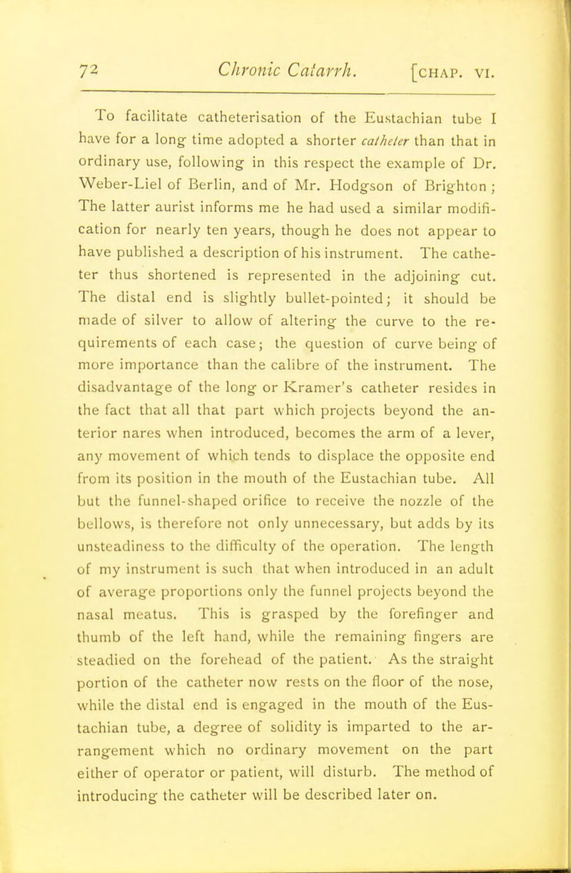 To facilitate catheterisation of the Eustachian tube I have for a long time adopted a shorter caiheler than that in ordinary use, following in this respect the example of Dr. Weber-Liel of Berlin, and of Mr. Hodgson of Brighton ; The latter aurist informs me he had used a similar modifi- cation for nearly ten years, though he does not appear to have published a description of his instrument. The cathe- ter thus shortened is represented in the adjoining cut. The distal end is slightly bullet-pointed; it should be made of silver to allow of altering the curve to the re- quirements of each case; the question of curve being of more importance than the calibre of the instrument. The disadvantage of the long or Kramer's catheter resides in the fact that all that part which projects beyond the an- terior nares when introduced, becomes the arm of a lever, any movement of which tends to displace the opposite end from its position in the mouth of the Eustachian tube. All but the funnel-shaped orifice to receive the nozzle of the bellows, is therefore not only unnecessary, but adds by its unsteadiness to the difficulty of the operation. The length of my instrument is such that when introduced in an adult of average proportions only the funnel projects beyond the nasal meatus. This is grasped by the forefinger and thumb of the left hand, while the remaining fingers are steadied on the forehead of the patient. As the straight portion of the catheter now rests on the floor of the nose, while the distal end is engaged in the mouth of the Eus- tachian tube, a degree of solidity is imparted to the ar- rangement which no ordinary movement on the part either of operator or patient, will disturb. The method of introducing the catheter will be described later on.