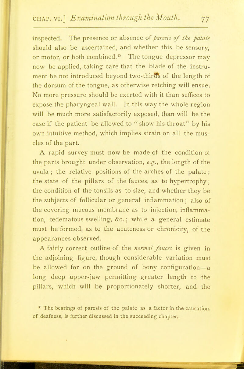 inspected. The presence or absence of paresis of the palate should also be ascertained, and whether this be sensory, or motor, or both combined.*'* The tongue depressor may now be applied, taking- care that the blade of the instru- ment be not introduced beyond two-thirift of the length of the dorsum of the tongue, as otherwise retching will ensue. No more pressure should be exerted with it than suffices to expose the pharyngeal wall. In this way the whole region will be much more satisfactorily exposed, than will be the case if the patient be allowed to show his throat by his own intuitive method, which implies strain on all the mus- cles of the part. A rapid survey must now be made of the condition ol the parts brought under observation, e.g., the length of the uvula; the relative positions of the arches of the palate ; the state of the pillars of the fauces, as to hypertrophy ; the condition of the tonsils as to size, and whether they be the subjects of follicular or general inflammation ; also of the covering mucous membrane as to injection, inflamma- tion, oedematous swelling, &c.; while a general estimate must be formed, as to the acuteness or chronicity, of the appearances observed. A fairly correct outline of the normal fauces is given in the adjoining figure, though considerable variation must be allowed for on the ground of bony configuration—a long deep upper-jaw permitting greater length to the pillars, which will be proportionately shorter, and the * The bearings of paresis of the palate as a factor in the causation, of deafness, is further discussed in the succeeding chapter.