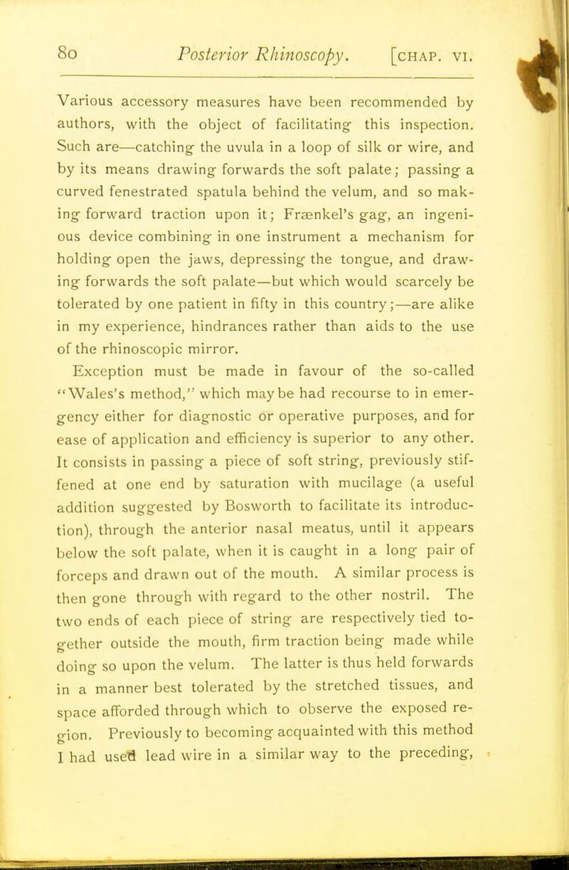 Various accessory measures have been recommended by authors, with the object of facihtating- this inspection. Such are—catching- the uvula in a loop of silk or wire, and by its means drawing forwards the soft palate; passing a curved fenestrated spatula behind the velum, and so mak- ing forward traction upon it; Fraenkel's gag, an ingeni- ous device combining in one instrument a mechanism for holding open the jaws, depressing the tongue, and draw- ing forwards the soft palate—but which would scarcely be tolerated by one patient in fifty in this country;—are alike in my experience, hindrances rather than aids to the use of the rhinoscopic mirror. Exception must be made in favour of the so-called Wales's method, which maybe had recourse to in emer- gency either for diagnostic or operative purposes, and for ease of application and efficiency is superior to any other. It consists in passing a piece of soft string, previously stif- fened at one end by saturation with mucilage (a useful addition suggested by Bosworth to facilitate its introduc- tion), through the anterior nasal meatus, until it appears below the soft palate, when it is caught in a long pair of forceps and drawn out of the mouth. A similar process is then gone through with regard to the other nostril. The two ends of each piece of string are respectively tied to- o-ether outside the mouth, firm traction being made while doing so upon the velum. The latter is thus held forwards in a manner best tolerated by the stretched tissues, and space afforded through which to observe the exposed re- gion. Previously to becoming acquainted with this method I had usefl lead wire in a similar way to the preceding,