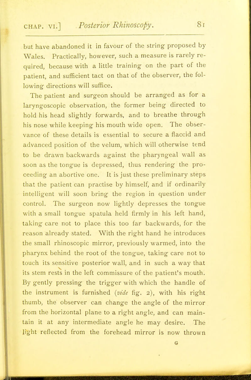 but have abandoned it in favour of the string- proposed by Wales. Practically, however, such a measure is rarely re- quired, because with a little training on the part of the patient, and sufficient tact on that of the observer, the fol- lowing- directions will suffice. The patient and surgeon should be arranged as for a laryngoscopic observation, the former being- directed to hold his head slightly forwards, and to breathe through his nose while keeping his mouth wide open. The obser- vance of these details is essential to secure a flaccid and advanced position of the velum, which will otherwise tend to be drawn backwards against the pharyngeal wall as soon as the tongue is depressed, thus rendering- the pro- ceeding an abortive one. It is just these preliminary steps that the patient can practise by himself, and if ordinarily intelligent will soon bring- the region in question under control. The surgeon now lightly depresses the tongue with a small tongue spatula held firmly in his left hand, taking care not to place this too far backwards, for the reason already stated. With the right hand he introduces the small rhinoscopic mirror, previously warmed, into the pharynx behind the root of the tongue, taking care not to touch its sensitive posterior wall, and in such a way that its stem rests in the left commissure of the patient's mouth. By gently pressing the trigger with which the handle of the instrument is furnished {vide fig. 2), with his right thumb, the observer can change the angle of the mirror from the horizontal plane to a right angle, and can main- tain it at any intermediate angle he may desire. The light reflected from the forehead mirror is now thrown