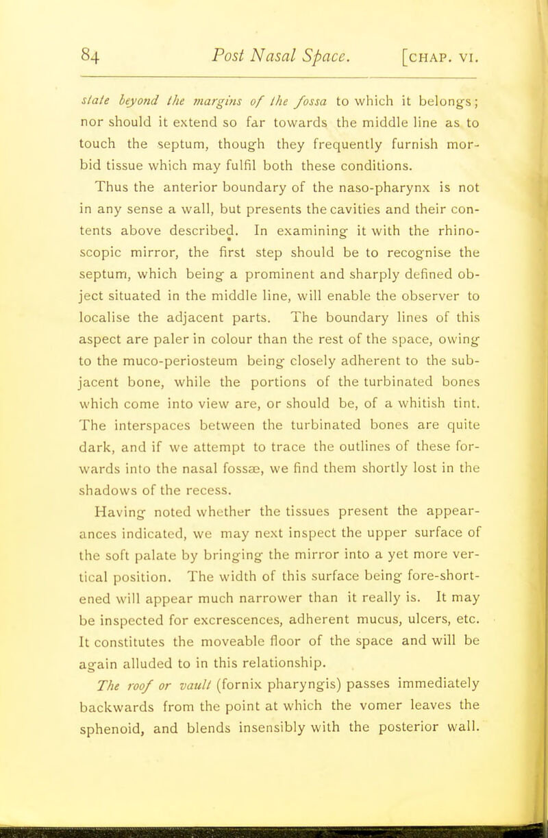 slale beyond the margins of the fossa to which it belongs; nor should it extend so far towards the middle line as to touch the septum, though they frequently furnish mor- bid tissue which may fulfil both these conditions. Thus the anterior boundary of the naso-pharynx is not in any sense a wall, but presents the cavities and their con- tents above described. In examining it with the rhino- scopic mirror, the first step should be to recognise the septum, which being a prominent and sharply defined ob- ject situated in the middle line, will enable the observer to localise the adjacent parts. The boundary lines of this aspect are paler in colour than the rest of the space, owing to the muco-periosteum being closely adherent to the sub- jacent bone, while the portions of the turbinated bones which come into view are, or should be, of a whitish tint. The interspaces between the turbinated bones are quite dark, and if we attempt to trace the outlines of these for- wards into the nasal fossas, we find them shortly lost in the shadows of the recess. Having noted whether the tissues present the appear- ances indicated, we may next inspect the upper surface of the soft palate by bringing the mirror into a yet more ver- tical position. The width of this surface being fore-short- ened will appear much narrower than it really is. It may be inspected for excrescences, adherent mucus, ulcers, etc. It constitutes the moveable floor of the space and will be again alluded to in this relationship. The roof or vault (fornix pharyngis) passes immediately backwards from the point at which the vomer leaves the sphenoid, and blends insensibly with the posterior wall.