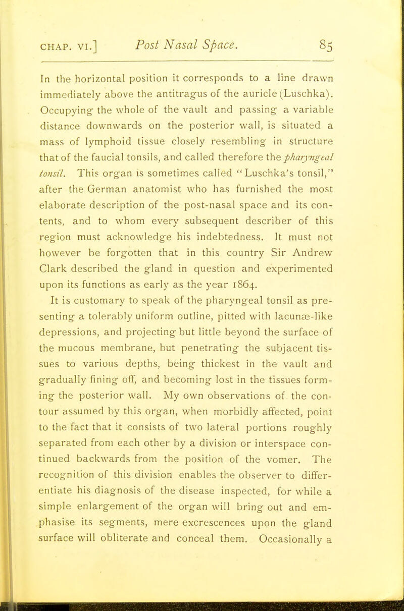 In the horizontal position it corresponds to a line drawn immediately above the antitragus of the auricle (Luschka). Occupying- the whole of the vault and passing a variable distance downwards on the posterior wall, is situated a mass of lymphoid tissue closely resembling in structure that of the faucial tonsils, and called therefore the pharyngeal tonsil. This organ is sometimes called Luschka's tonsil, after the German anatomist who has furnished the most elaborate description of the post-nasal space and its con- tents, and to whom every subsequent describer of this region must acknowledge his indebtedness. It must not however be forgotten that in this country Sir Andrew Clark described the gland in question and experimented upon its functions as early as the year 1864. It is customary to speak of the pharyngeal tonsil as pre- senting a tolerably uniform outline, pitted with lacunae-like depressions, and projecting but little beyond the surface of the mucous membrane, but penetrating the subjacent tis- sues to various depths, being thickest in the vault and gradually fining oflF, and becoming lost in the tissues form- ing the posterior wall. My own observations of the con- tour assumed by this organ, when morbidly affected, point to the fact that it consists of two lateral portions roughly separated from each other by a division or interspace con- tinued backwards from the position of the vomer. The recognition of this division enables the observer to differ- entiate his diagnosis of the disease inspected, for while a simple enlargement of the organ will bring out and em- phasise its segments, mere excrescences upon the gland surface will obliterate and conceal them. Occasionally a