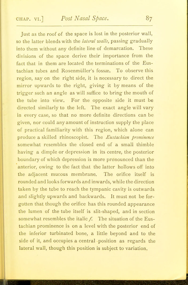 Just as the roof of the space is lost in the posterior wall, so the latter blends with the lateral walls, passing gradually into them without any definite line of demarcation. These divisions of the space derive their importance from the fact that in them are located the terminations of the Eus- tachian tubes and Rosenmiiller's fossae. To observe this region, say on the right side, it is necessary to direct the mirror upwards to the right, giving it by means of the trigger such an angle as will suffice to bring the mouth of the tube into view. For the opposite side it must be directed similarly to the left. The exact angle will vary in every case, so that no more definite directions can be given, nor could any amount of instruction supply the place of practical familiarity with this region, which alone can produce a skilled rhinoscopist. The Eustachian prorninence somewhat resembles the closed end of a small thimble having a dimple or depression in its centre, the posterior boundary of which depression is more pronounced than the anterior, owing to the fact that the latter hollows off into the adjacent mucous membrane. The orifice itself is rounded and looks forwards and inwards, while the direction taken by the tube to reach the tympanic cavity is outwards and slightly upwards and backwards. It must not be for- gotten that though the orifice has this rounded appearance the lumen of the tube itself is slit-shaped, and in section somewhat resembles the italic f. I'he situation of the Eus- tachian prominence is on a level with the posterior end of the inferior turbinated bone, a little beyond and to the side of it, and occupies a central position as regards the lateral wall, though this position is subject to variation.