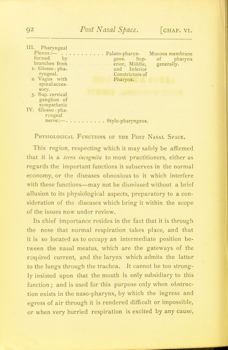 III. Pharyngeal Plexus :— . . Palato-pharyn- Mucous membrane geus. Sup- of pharynx erior, Middle, generally, and Inferior Constrictors of Pharynx. formed by branches from I. Glosso-pha- ryngeal. 2. Vagus with spinal acces- sory. 3. Sup. cervical ganglion of sympathetic IV. Glosso-pha- ryngeal nerve:— Stylo-pharyngeus. Physiological Functions of the Post Nasal Space. This region, respecting- which it may safely be affirmed that it is a terra incognila to most practitioners, either as regards the important functions it subserves in the normal economy, or the diseases obnoxious to it which interfere with these functions—may not be dismissed without a brief allusion to its physiological aspects, preparatory to a con- sideration of the diseases which bring it within the scope of the issues now under review. Its chief importance resides in the fact that it is through the nose that normal respiration takes place, and that it is so located as to occupy an intermediate position be- tween the nasal meatus, which are the gateways of the respired current, and the larynx which admits the latter to the lungs through the trachea. It cannot be too strong- ly insisted upon that the mouth is only subsidiary to this function ; and is used for this purpose only when obstruc- tion exists in the naso-pharynx, by which the ingress and egress of air through it is rendered difficult or impossible, or when very hurried respiration is excited by any cause.