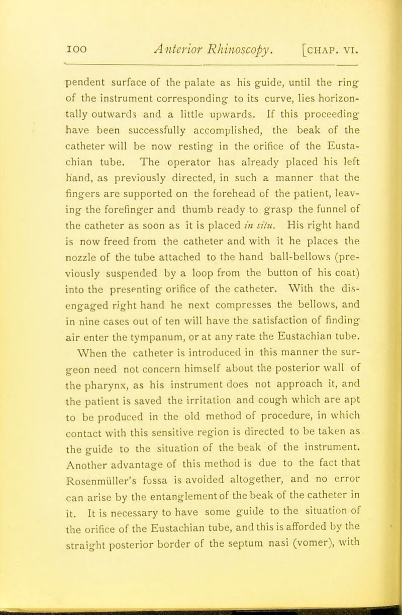 pendent surface of the palate as his guide, until the ring of the instrument corresponding to its curve, lies horizon- tally outwards and a little upwards. If this proceeding have been successfully accomplished, the beak of the catheter will be now resting in the orifice of the Eusta- chian tube. The operator has already placed his left hand, as previously directed, in such a manner that the fingers are supported on the forehead of the patient, leav- ing the forefinger and thumb ready to grasp the funnel of the catheter as soon as it is placed in silu. His right hand is now freed from the catheter and with it he places the nozzle of the tube attached to the hand ball-bellows (pre- viously suspended by a loop from the button of his coat) into the prespnting orifice of the catheter. With the dis- engaged right hand he next compresses the bellows, and in nine cases out of ten will have the satisfaction of finding air enter the tympanum, or at any rate the Eustachian tube. When the catheter is introduced in this manner the sur- geon need not concern himself about the posterior wall of the pharynx, as his instrument does not approach it, and the patient is saved the irritation and cough which are apt to be produced in the old method of procedure, in which contact with this sensitive region is directed to be taken as the guide to the situation of the beak of the instrument. Another advantage of this method is due to the fact that Rosenmiiller's fossa is avoided altogether, and no error can arise by the entanglement of the beak of the catheter in it. It is necessary to have some guide to the situation of the orifice of the Eustachian tube, and this is afforded by the straight posterior border of the septum nasi (vomer), with