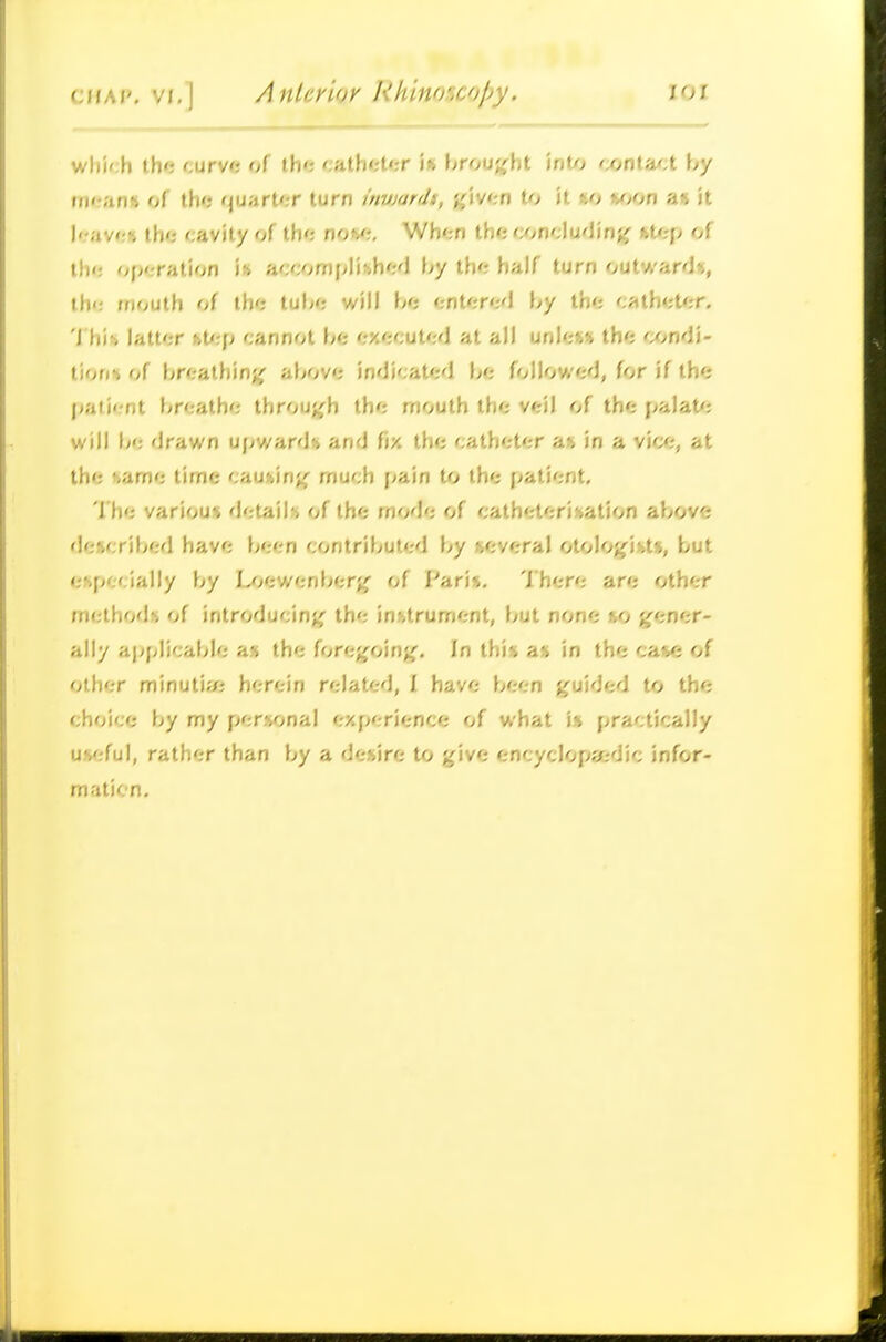 w)i)';h th'j curve of the catbt-ter i» \>r<}\i%\\i \nO) txinOuA by fn*r?in« of the quarter turn invjardt, ^iven to U «o »^>on an k I'.-ave* the cavity of the no^/^ When the wncludinff fct/rp of the oj^eration is a';f;omplihhe'l by the half turn outward*, th<: mouth of the tube will be ent^ired by the eathet^;r. 'i his> latter fet<:p cannot be executed at all unless the condi- tion* of breathin;^ above indicated be followed, for if the paii'-nt breathe throu;^h the mouth the veil of the palate; will l<e drawn upwards and fix the catheter a» in a vice, at the ivame time causin;^ much pain to the patient. I he various details of the mode of catheterisation above described have been contributed by several otolojfists, but especially by Loewenber;^ of Fari<i. 'Ihere are other methods of introducin;^ the instrument, but none so g^ener- ally applicable as the forc'^cAn'^. In this ax in the case of other minutitfi herein related, I have been guided to the choice by my personal experience of what is practically useful, rather than by a desire to give encyclop?/;dic infor- maticn.
