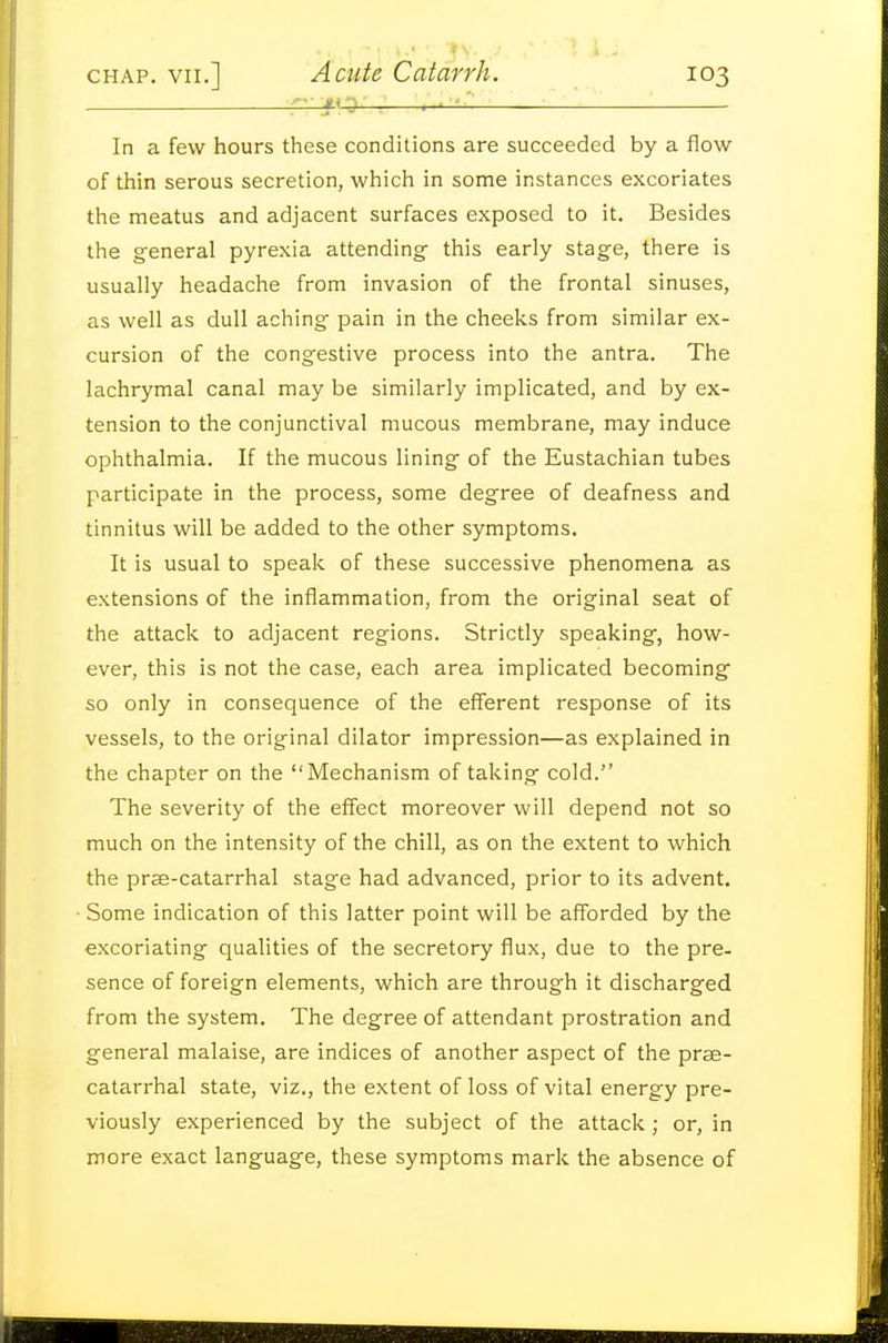 ;7 , ' ' ■'. ■ ■ In a few hours these conditions are succeeded by a flow of thin serous secretion, which in some instances excoriates the meatus and adjacent surfaces exposed to it. Besides the g-eneral pyrexia attending- this early stage, there is usually headache from invasion of the frontal sinuses, as well as dull aching pain in the cheeks from similar ex- cursion of the congestive process into the antra. The lachrymal canal may be similarly implicated, and by ex- tension to the conjunctival mucous membrane, may induce ophthalmia. If the mucous lining of the Eustachian tubes participate in the process, some degree of deafness and tinnitus will be added to the other symptoms. It is usual to speak of these successive phenomena as extensions of the inflammation, from the original seat of the attack to adjacent regions. Strictly speaking, how- ever, this is not the case, each area implicated becoming- so only in consequence of the efferent response of its vessels, to the original dilator impression—as explained in the chapter on the Mechanism of taking cold. The severity of the effect moreover will depend not so much on the intensity of the chill, as on the extent to which the pree-catarrhal stage had advanced, prior to its advent. Some indication of this latter point will be afforded by the excoriating qualities of the secretory flux, due to the pre- sence of foreign elements, which are through it discharged from the system. The degree of attendant prostration and general malaise, are indices of another aspect of the prae- catarrhal state, viz., the extent of loss of vital energy pre- viously experienced by the subject of the attack; or, in more exact language, these symptoms mark the absence of