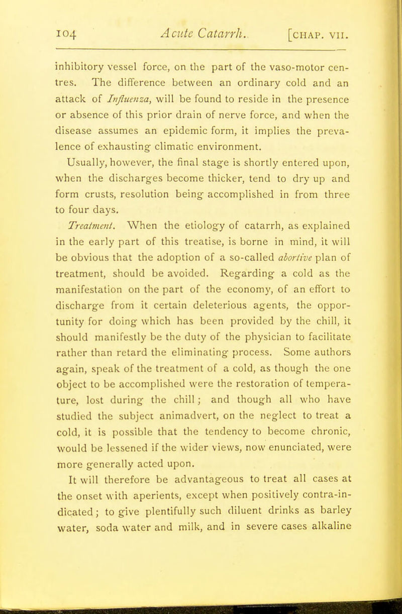 inhibitory vessel force, on the part of the vaso-motor cen- tres. The difference between an ordinary cold and an attack of Influenza, will be found to reside in the presence or absence of this prior drain of nerve force, and when the disease assumes an epidemic form, it implies the preva- lence of exhausting climatic environment. Usually, however, the final stage is shortly entered upon, when the discharges become thicker, tend to dry up and form crusts, resolution being accomplished in from three to four days. Trcainient. When the etiology of catarrh, as explained in the early part of this treatise, is borne in mind, it will be obvious that the adoption of a so-called abortive plan of treatment, should be avoided. Regarding a cold as the manifestation on the part of the economy, of an effort to discharge from it certain deleterious agents, the oppor- tunity for doing which has been provided by the chill, it should manifestly be the duty of the physician to facilitate rather than retard the eliminating process. Some authors again, speak of the treatment of a cold, as though the one object to be accomplished were the restoration of tempera- ture, lost during the chill; and though all who have studied the subject animadvert, on the neglect to treat a cold, it is possible that the tendency to become chronic, would be lessened if the wider views, now enunciated, were more generally acted upon. It will therefore be advantageous to treat all cases at the onset with aperients, except when positively contra-in- dicated ; to give plentifully such diluent drinks as barley water, soda water and milk, and in severe cases alkaline