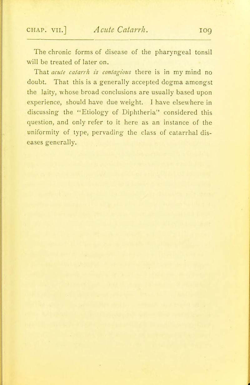 The chronic forms of disease of the pharyngeal tonsil will be treated of later on. That acule catarrh is contagious there is in my mind no doubt. That this is a generally accepted dogma amongst the laity, whose broad conclusions are usually based upon experience, should have due weight. I have elsewhere in discussing the Etiology of Diphtheria considered this question, and only refer to it here as an instance of the uniformity of type, pervading the class of catarrhal dis- eases generally.