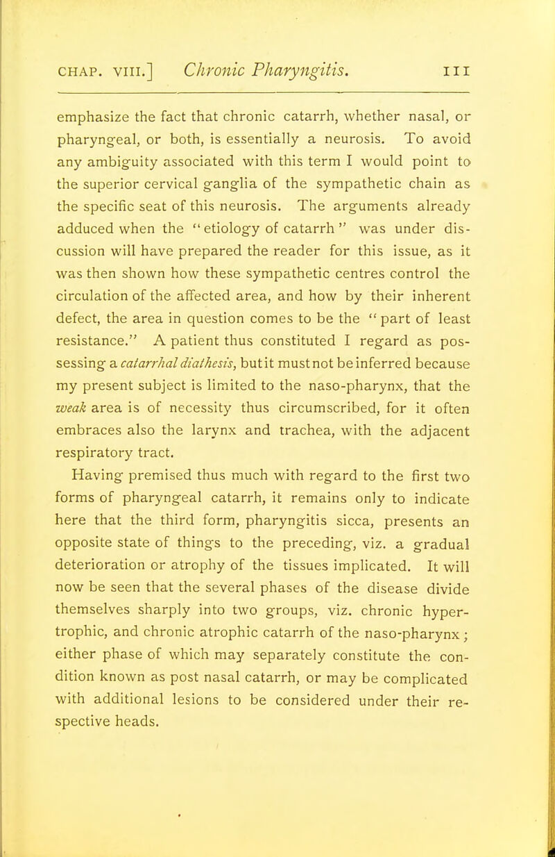 emphasize the fact that chronic catarrh, whether nasal, or pharyng-eal, or both, is essentially a neurosis. To avoid any ambiguity associated with this term I would point to the superior cervical g-anglia of the sympathetic chain as the specific seat of this neurosis. The arguments already adduced when the  etiology of catarrh  was under dis- cussion will have prepared the reader for this issue, as it was then shown how these sympathetic centres control the circulation of the affected area, and how by their inherent defect, the area in question comes to be the  part of least resistance. A patient thus constituted I regard as pos- sessing a catarrhal diathesis, but it must not be inferred because my present subject is limited to the naso-pharynx, that the weak area is of necessity thus circumscribed, for it often embraces also the larynx and trachea, with the adjacent respiratory tract. Having premised thus much with regard to the first two forms of pharyngeal catarrh, it remains only to indicate here that the third form, pharyngitis sicca, presents an opposite state of things to the preceding, viz. a gradual deterioration or atrophy of the tissues implicated. It will now be seen that the several phases of the disease divide themselves sharply into two groups, viz. chronic hyper- trophic, and chronic atrophic catarrh of the naso-pharynx; either phase of which may separately constitute the con- dition known as post nasal catarrh, or may be complicated with additional lesions to be considered under their re- spective heads.