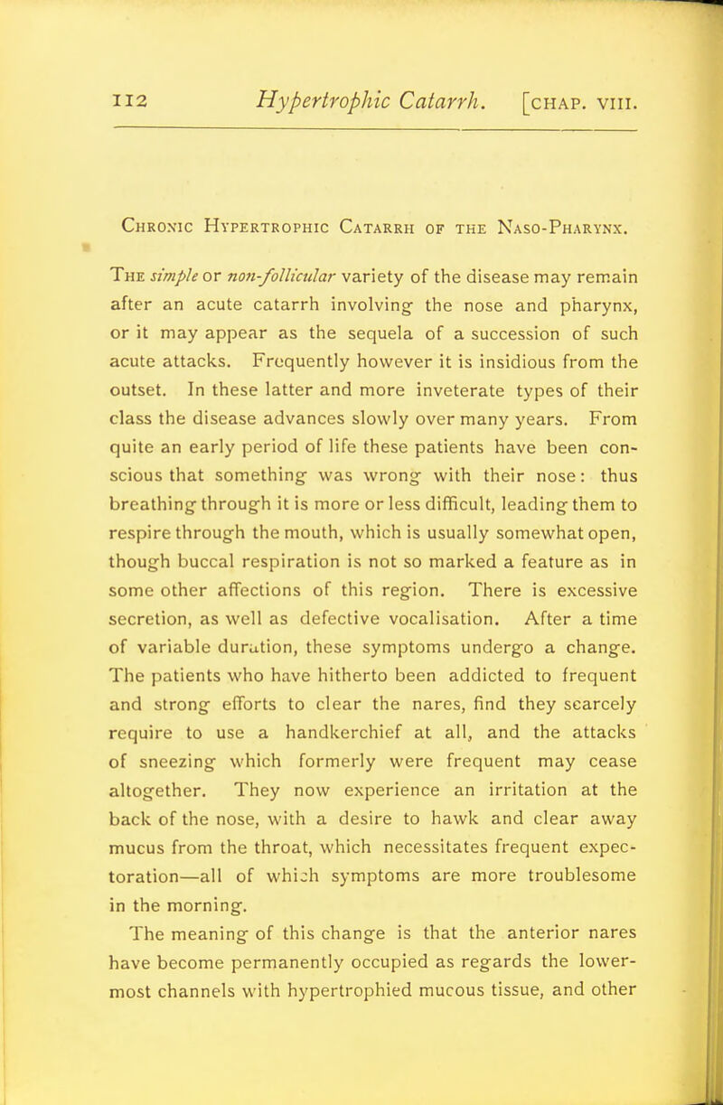 Chronic Hypertrophic Catarrh of the Naso-Pharynx. The simple or non-foUicular variety of the disease may remain after an acute catarrh involving- the nose and pharynx, or it may appear as the sequela of a succession of such acute attacks. Frequently however it is insidious from the outset. In these latter and more inveterate types of their class the disease advances slowly over many years. From quite an early period of life these patients have been con- scious that something- was wrong with their nose: thus breathing- through it is more or less difficult, leading them to respire through the mouth, which is usually somewhat open, though buccal respiration is not so marked a feature as in some other affections of this region. There is excessive secretion, as well as defective vocalisation. After a time of variable duration, these symptoms undergo a change. The patients who have hitherto been addicted to frequent and strong efforts to clear the nares, find they scarcely require to use a handkerchief at all, and the attacks of sneezing which formerly were frequent may cease altogether. They now experience an irritation at the back of the nose, with a desire to hawk and clear away mucus from the throat, which necessitates frequent expec- toration—all of which symptoms are more troublesome in the morning. The meaning of this change is that the anterior nares have become permanently occupied as regards the lower- most channels with hypertrophied mucous tissue, and other