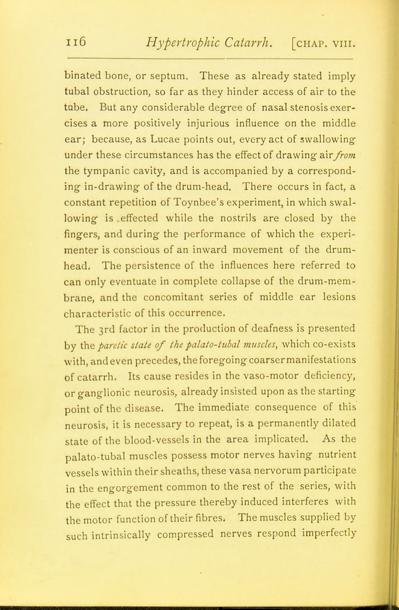 binated bone, or septum. These as already stated imply tubal obstruction, so far as they hinder access of air to the tube. But any considerable degree of nasal stenosis exer- cises a more positively injurious influence on the middle ear; because, as Lucae points out, every act of swallowing- under these circumstances has the effect of drawing airyrow? the tympanic cavity, and is accompanied by a correspond- ing in-drawing of the drum-head. There occurs in fact, a constant repetition of Toynbee's experiment, in which swal- lowing is .effected while the nostrils are closed by the fingers, and during the performance of which the experi- menter is conscious of an inward movement of the drum- head. The persistence of the influences here referred to can only eventuate in complete collapse of the drum-mem- brane, and the concomitant series of middle ear lesions characteristic of this occurrence. The 3rd factor in the production of deafness is presented by \he pareiic state of the palato-ttibal muscles, which co-exists with, andeven precedes, the foregoing coarser manifestations of catarrh. Its cause resides in the vaso-motor deficiency, or ganglionic neurosis, already insisted upon as the starting point of the disease. The immediate consequence of this neurosis, it is necessary to repeat, is a permanently dilated state of the blood-vessels in the area implicated. As the palato-tubal muscles possess motor nerves having nutrient vessels within their sheaths, these vasa nervorum participate in the engorgement common to the rest of the series, with the effect that the pressure thereby induced interferes with the motor function of their fibres. The muscles supplied by such intrinsically compressed nerves respond imperfectly