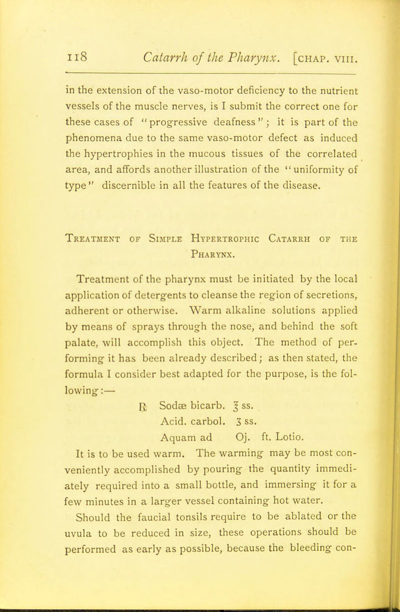 in the extension of the vaso-motor deficiency to the nutrient vessels of the muscle nerves, is I submit the correct one for these cases of  progressive deafness  ; it is part of the phenomena due to the same vaso-motor defect as induced the hypertrophies in the mucous tissues of the correlated area, and affords another illustration of the uniformity of type  discernible in all the features of the disease. Treatment of Simple Hypertrophic Catarrh of the Pharynx. Treatment of the pharynx must be initiated by the local application of detergents to cleanse the region of secretions, adherent or otherwise. Warm alkaline solutions applied by means of sprays through the nose, and behind the soft palate, will accomplish this object. The method of per- forming it has been already described; as then stated, the formula I consider best adapted for the purpose, is the fol- lowing :— U Sodae bicarb. ^ ss. Acid, carbol. 3 ss. Aquam ad Oj. ft. Lotio. It is to be used warm. The warming may be most con- veniently accomplished by pouring the quantity immedi- ately required into a small bottle, and immersing it for a few minutes in a larger vessel containing hot water. Should the faucial tonsils require to be ablated or the uvula to be reduced in size, these operations should be performed as early as possible, because the bleeding con-