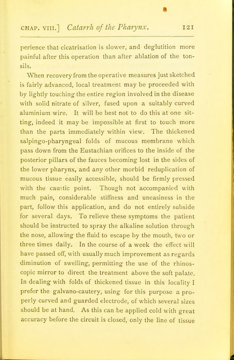 perience that cicatrisation is slower, and deglutition more painful after this operation than after ablation of the ton- sils. When recovery from the operative measures just sketched is fairly advanced, local treatment may be proceeded with by lightly touching- the entire region involved in the disease with solid nitrate of silver, fused upon a suitably curved aluminium wire. It will be best not to do this at one sit- ting, indeed it may be impossible at first to touch more than the parts immediately within view. The thickened salpingo-pharyngeal folds of mucous membrane which pass down from the Eustachian orifices to the inside of the posterior pillars of the fauces becoming lost in the sides of the lower pharynx, and any other morbid reduplication of mucous tissue easily accessible, should be firmly pressed with the cau^.tic point. Though not accompanied with much pain, considerable stiffness and uneasiness in the part, follow this application, and do not entirely subside for several days. To relieve these symptoms the patient should be instructed to spray the alkaline solution through the nose, allowing the fluid to escape by the mouth, two or three times daily. In the course of a week the effect will have passed off, with usually much improvement as regards diminution of swelling, permitting the use of the rhinos- copic mirror to direct the treatment above the soft palate. In dealing with folds of thickened tissue in this locality I prefer the galvano-cautery, using for this purpose a pro- perly curved and guarded electrode, of which several sizes should be at hand. As this can be applied cold with great accuracy before the circuit is closed, only the line of tissue