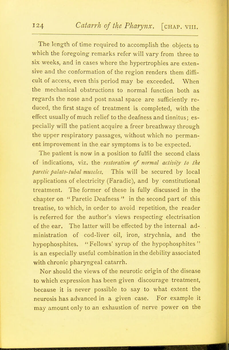 The length of time required to accomplish the objects to which the foregoing- remarks refer will vary from three to six weeks, and in cases where the hypertrophies are exten- sive and the conformation of the region renders them diffi- cult of access, even this period may be exceeded. When the mechanical obstructions to normal function both as regards the nose and post nasal space are sufficiendy re- duced, the first stage of treatment is completed, with the effect usually of much relief to the deafness and tinnitus; es- pecially will the patient acquire a freer breathway through the upper respiratory passages, without which no perman- ent improvement in the ear symptoms is to be expected. The patient is now in a position to fulfil the second class of indications, viz. the restoraiion of normal activity to the paretic palalo-tubal muscles. This will be secured by local applications of electricity (Faradic), and by constitutional treatment. The former of these is fully discussed in the chapter on  Paretic Deafness  in the second part of this treatise, to which, in order to avoid repetition, the reader is referred for the author's views respecting electrisation of the ear. The latter will be effected by the internal ad- ministration of cod-liver oil, iron, strychnia, and the hypophosphites.  Fellows'syrup of the hypophosphites  is an especially useful combination in the debility associated with chronic pharyngeal catarrh. Nor should the views of the neurotic origin of the disease to which expression has been given discourage treatment, because it is never possible to say to what extent the neurosis has advanced in a given case. For example it may amount only to an exhaustion of nerve power on the