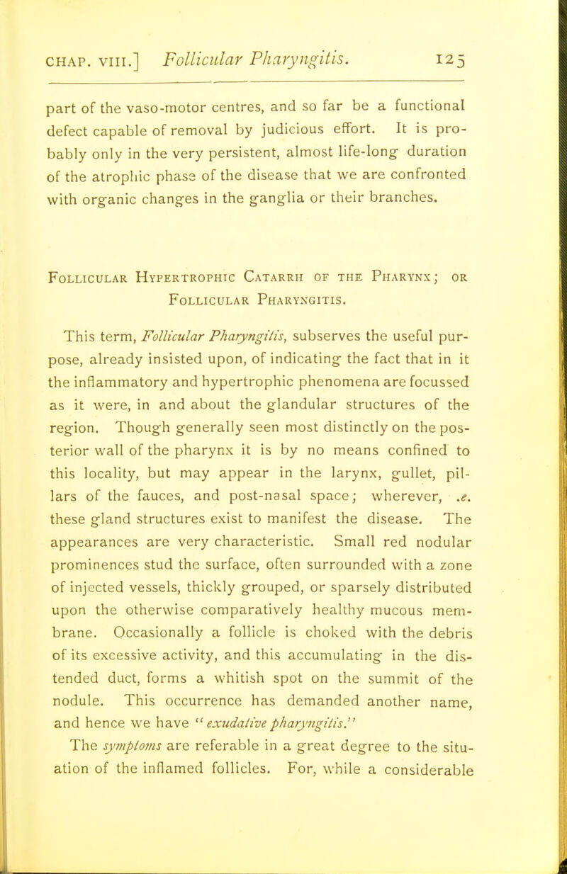 part of the vaso-motor centres, and so far be a functional defect capable of removal by judicious effort. It is pro- bably only in the very persistent, almost life-long- duration of the atrophic phase of the disease that we are confronted with organic changes in the ganglia or their branches. Follicular Hypertrophic Catarrh of the Pharynx; or Follicular Pharyngitis. This term. Follicular Pharyngitis, subserves the useful pur- pose, already insisted upon, of indicating the fact that in it the inflammatory and hypertrophic phenomena are focussed as it were, in and about the glandular structures of the region. Though generally seen most distinctly on the pos- terior wall of the pharynx it is by no means confined to this locality, but may appear in the larynx, gullet, pil- lars of the fauces, and post-nasal space; wherever, .e. these gland structures exist to manifest the disease. The appearances are very characteristic. Small red nodular prominences stud the surface, often surrounded with a zone of injected vessels, thickly grouped, or sparsely distributed upon the otherwise comparatively healthy mucous mem- brane. Occasionally a follicle is choked with the debris of its excessive activity, and this accumulating in the dis- tended duct, forms a whitish spot on the summit of the nodule. This occurrence has demanded another name, and hence we have exudativepharyngitis. The symptojns are referable in a great degree to the situ- ation of the inflamed follicles. For, while a considerable