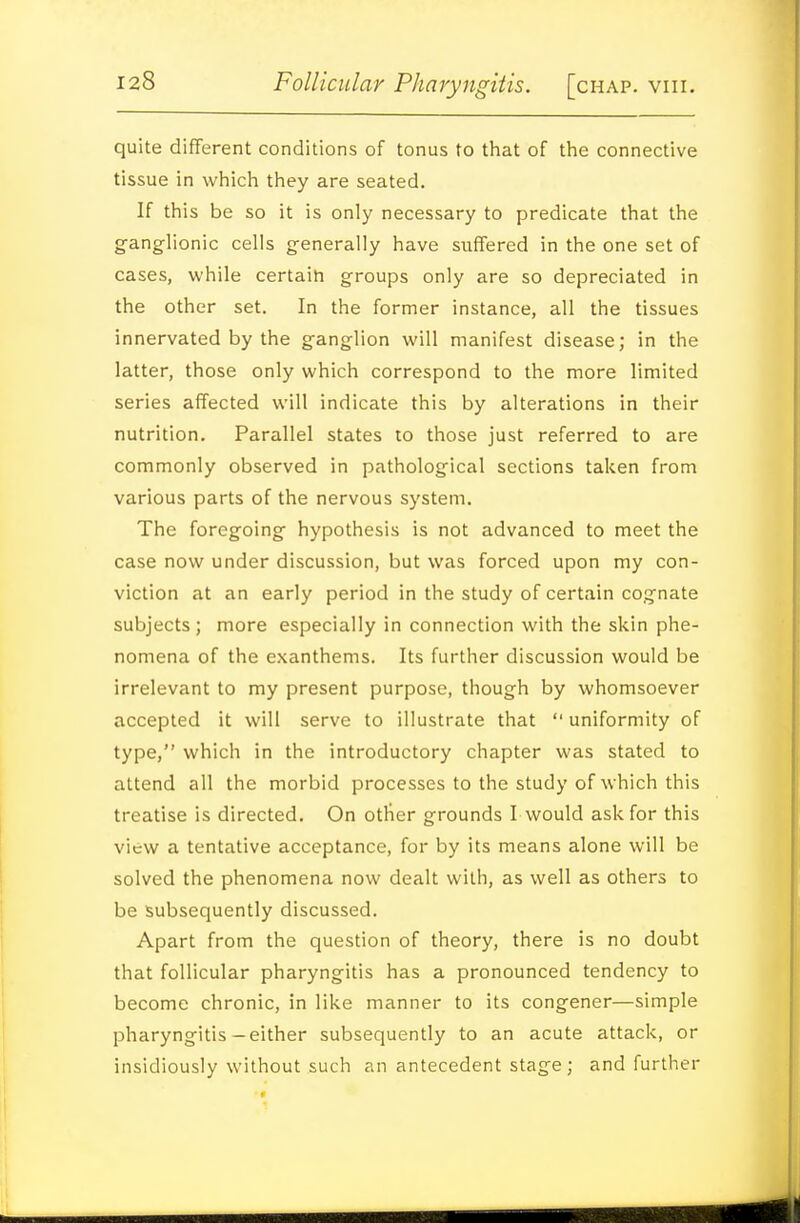 quite different conditions of tonus to that of the connective tissue in which they are seated. If this be so it is only necessary to predicate that the ganglionic cells generally have siiffered in the one set of cases, while certain groups only are so depreciated in the other set. In the former instance, all the tissues innervated by the ganglion will manifest disease ] in the latter, those only which correspond to the more limited series affected will indicate this by alterations in their nutrition. Parallel states to those just referred to are commonly observed in pathological sections taken from various parts of the nervous system. The foregoing hypothesis is not advanced to meet the case now under discussion, but was forced upon my con- viction at an early period in the study of certain cognate subjects; more especially in connection with the skin phe- nomena of the exanthenis. Its further discussion would be irrelevant to my present purpose, though by whomsoever accepted it will serve to illustrate that  uniformity of type, which in the introductory chapter was stated to attend all the morbid processes to the study of which this treatise is directed. On other grounds I would ask for this view a tentative acceptance, for by its means alone will be solved the phenomena now dealt with, as well as others to be subsequently discussed. Apart from the question of theory, there is no doubt that follicular pharyngitis has a pronounced tendency to become chronic, in like manner to its congener—simple pharyngitis-either subsequently to an acute attack, or insidiously without such an antecedent stage; and further