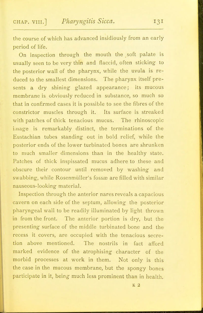 the course of which has advanced insidiously from an early period of life. On inspection through the mouth the soft palate is usually seen to be very thin and flaccid, often sticking to the posterior wall of the pharynx, while the uvula is re- duced to the smallest dimensions. The pharynx itself pre- sents a dry shining glazed appearance; its mucous membrane is obviously reduced in substance, so much so that in confirmed cases it is possible to see the fibres of the constrictor muscles through it. Its surface is streaked with patches of thick tenacious mucus. The rhinoscopic iniag'e is remarkably distinct, the terminations of the Eustachian tubes standing out in bold relief, while the posterior ends of the lower turbinated bones are shrunken to much smaller dimensions than in the healthy state. Patches of thick inspissated mucus adhere to these and obscure their contour until removed by washing and swabbing, while Rosenmiiller's fossaa are filled with similar nauseous-looking material. Inspection through the anterior nares reveals a capacious cavern on each side of the septum, allowing the posterior pharyngeal wall to be readily illuminated by light thrown in from the front. The anterior portion is dry, but the presenting surface of the middle turbinated bone and the recess it covers, are occupied with the tenacious secre- tion above mentioned. The nostrils in fact afford marked evidence of the atrophising character of the morbid processes at work in them. Not only is this the case in the mucous membrane, but the spongy bones participate in it, being much less prominent than in health.
