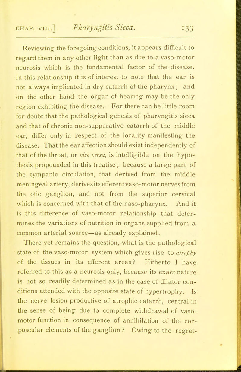 Reviewing- the foregoingf conditions, it appears difficult to regard them in any other light than as due to a vaso-motor neurosis which is the fundamental factor of the disease. In this relationship it is of interest to note that the ear is not always implicated in dry catarrh of the pharynx; and on the other hand the organ of hearing may be the only region exhibiting the disease. For there can be little room for doubt that the pathological genesis of pharyngitis sicca and that of chronic non-suppurative catarrh of the middle ear, differ only in respect of the locality manifesting the disease. That the ear affection should exist independently of that of the throat, or vice versa, is intelligible on the hypo- thesis propounded in this treatise ; because a large part of the tympanic circulation, that derived from the middle meningeal artery, derives its efferent vaso-motor nerves from the otic ganglion, and not from the superior cervical which is concerned with that of the naso-pharynx. And it is this difference of vaso-motor relationship that deter- mines the variations of nutrition in organs supplied from a common arterial source—as already explained. There yet remains the question, what is the pathological state of the vaso-motor system which gives rise to atrophy of the tissues in its efferent areas? Hitherto I have referred to this as a neurosis only, because its exact nature is not so readily determined as in the case of dilator con- ditions attended with the opposite state of hypertrophy. Is the nerve lesion productive of atrophic catarrh, central in the sense of being due to complete withdrawal of vaso- motor function in consequence of annihilation of the cor- puscular elements of the ganglion ? Owing to the regret-