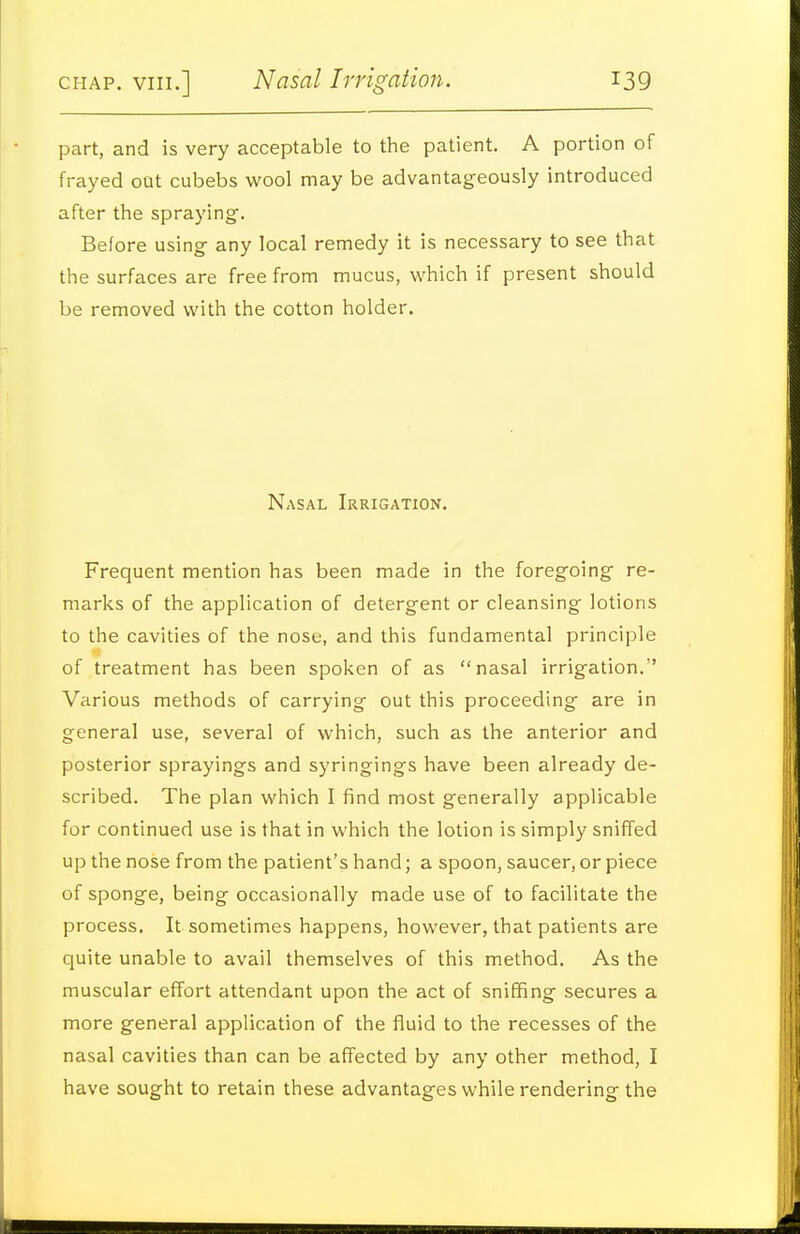part, and is very acceptable to the patient. A portion of frayed oat cubebs wool may be advantageously introduced after the spraying. Before using any local remedy it is necessary to see that the surfaces are free from mucus, which if present should be removed with the cotton holder. Nasal Irrigation. Frequent mention has been made in the foregoing re- marks of the application of detergent or cleansing lotions to the cavities of the nose, and this fundamental principle of treatment has been spoken of as nasal irrigation. Various methods of carrying out this proceeding are in general use, several of which, such as the anterior and posterior sprayings and syringings have been already de- scribed. The plan which I find most generally applicable for continued use is that in which the lotion is simply sniffed up the nose from the patient's hand; a spoon, saucer, or piece of sponge, being occasionally made use of to facilitate the process. It sometimes happens, however, that patients are quite unable to avail themselves of this method. As the muscular effort attendant upon the act of sniffing secures a more general application of the fluid to the recesses of the nasal cavities than can be affected by any other method, I have sought to retain these advantages while rendering the