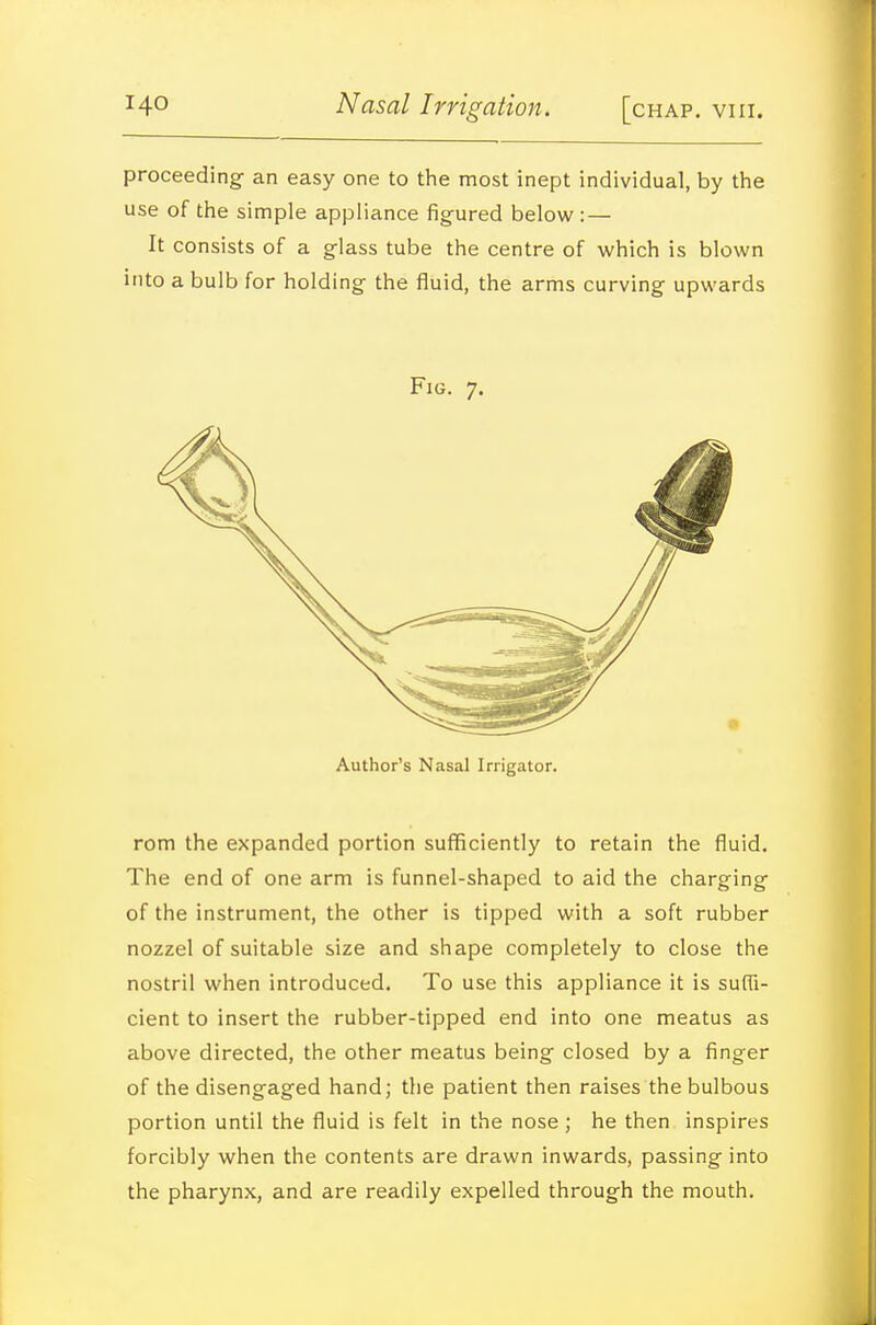 proceeding an easy one to the most inept individual, by the use of the simple appliance figured below : — It consists of a glass tube the centre of which is blown into a bulb for holding the fluid, the arms curving upwards Fig. 7. Author's Nasal Irrigator. rem the expanded portion sufficiently to retain the fluid. The end of one arm is funnel-shaped to aid the charging of the instrument, the other is tipped with a soft rubber nozzel of suitable size and shape completely to close the nostril when introduced. To use this appliance it is suffi- cient to insert the rubber-tipped end into one meatus as above directed, the other meatus being closed by a finger of the disengaged hand; the patient then raises the bulbous portion until the fluid is felt in the nose ; he then inspires forcibly when the contents are drawn inwards, passing into the pharynx, and are readily expelled through the mouth.