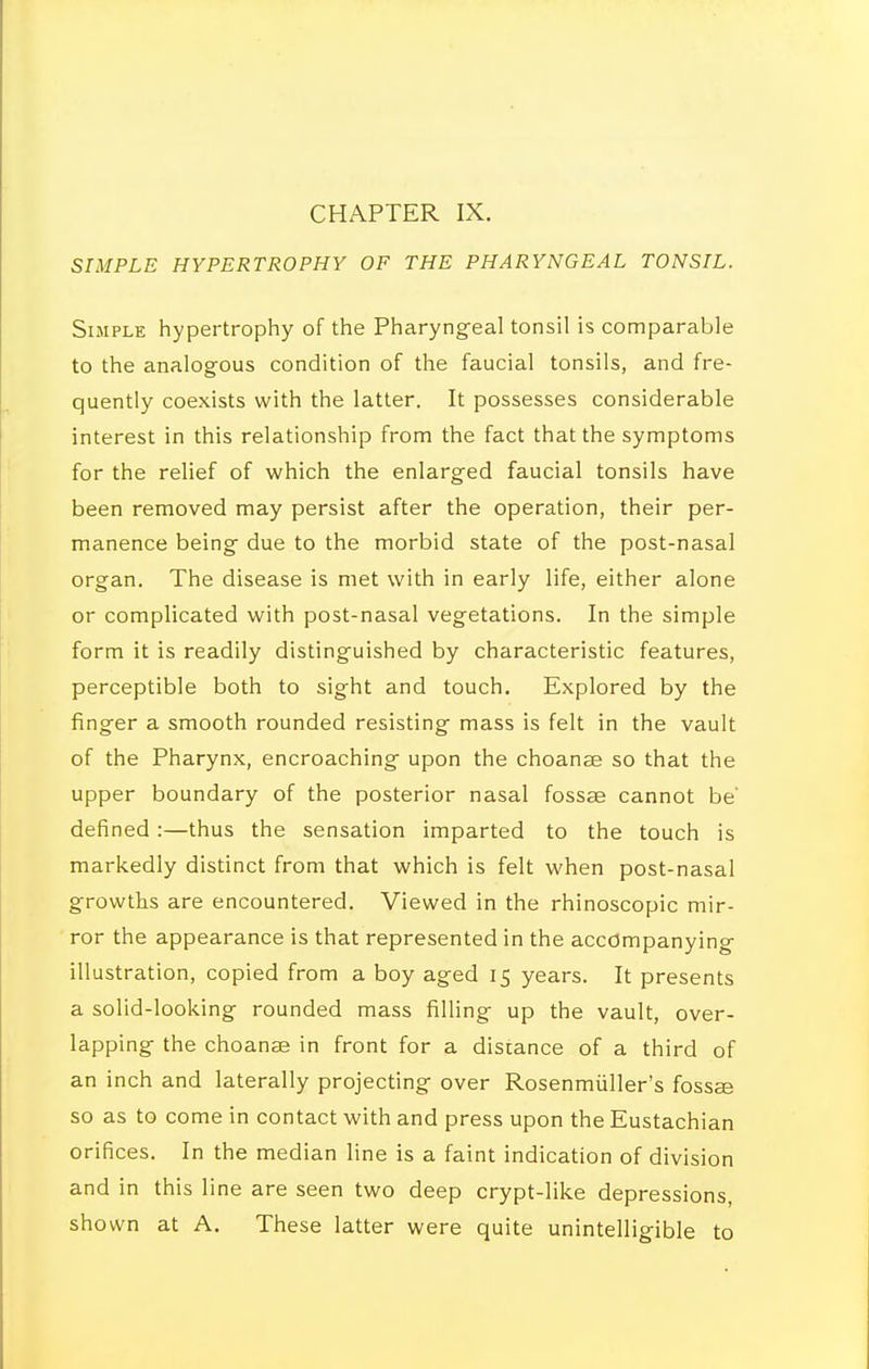 SIMPLE HYPERTROPHY OF THE PHARYNGEAL TONSIL. Simple hypertrophy of the Pharyng^eal tonsil is comparable to the analogous condition of the faucial tonsils, and fre- quently coexists with the latter. It possesses considerable interest in this relationship from the fact that the symptoms for the relief of which the enlarged faucial tonsils have been removed may persist after the operation, their per- manence being due to the morbid state of the post-nasal organ. The disease is met with in early life, either alone or complicated with post-nasal vegetations. In the simple form it is readily distinguished by characteristic features, perceptible both to sight and touch. Explored by the finger a smooth rounded resisting mass is felt in the vault of the Pharynx, encroaching upon the choanae so that the upper boundary of the posterior nasal fossae cannot be' defined:—thus the sensation imparted to the touch is markedly distinct from that which is felt when post-nasal growths are encountered. Viewed in the rhinoscopic mir- ror the appearance is that represented in the accompanying illustration, copied from a boy aged 15 years. It presents a solid-looking rounded mass filling up the vault, over- lapping the choanae in front for a distance of a third of an inch and laterally projecting over Rosenmiiller's fossae so as to come in contact with and press upon the Eustachian orifices. In the median line is a faint indication of division and in this line are seen two deep crypt-like depressions, shown at A. These latter were quite unintelligible to
