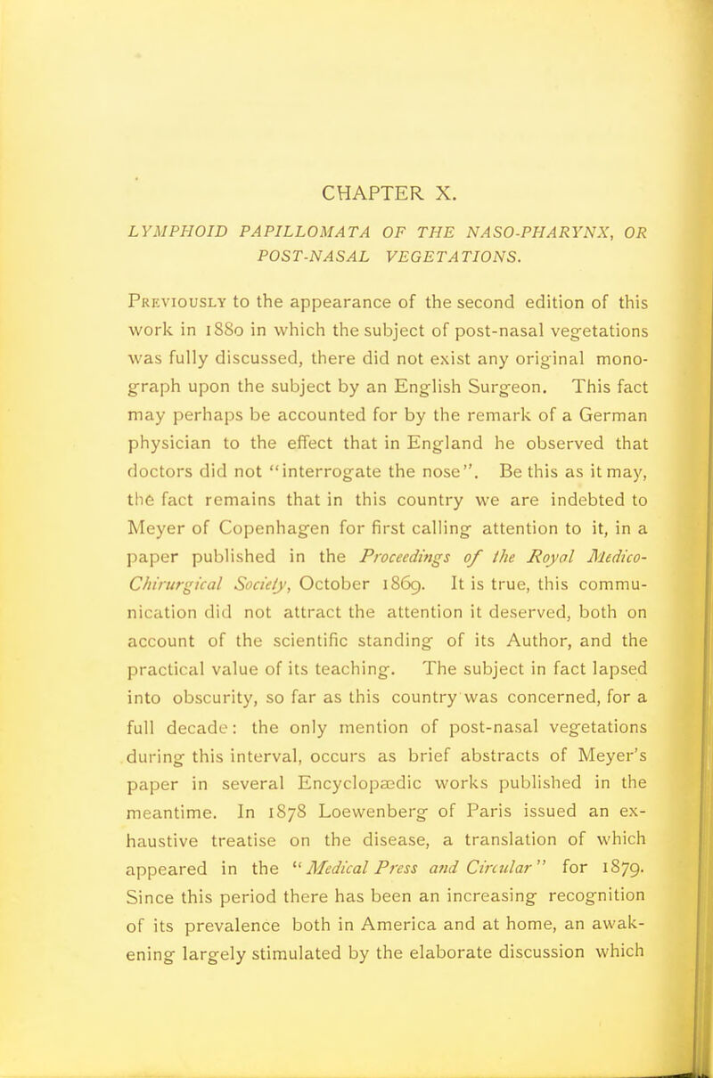 LYMPHOID PAPILLOMATA OF THE NASO-PHARYNX, OR POST-NASAL VEGETATIONS. Previously to the appearance of the second edition of this work in i8So in which the subject of post-nasal veg-etations was fully discussed, there did not exist any original mono- graph upon the subject by an English Surgeon, This fact may perhaps be accounted for by the remark of a German physician to the effect that in England he observed that doctors did not interrogate the nose. Be this as it may, the fact remains that in this country we are indebted to Meyer of Copenhagen for first calling attention to it, in a paper published in the Proceedings of the Royal Medico- Chirurgical Society, October 1869. It is true, this commu- nication did not attract the attention it deserved, both on account of the scientific standing of its Author, and the practical value of its teaching. The subject in fact lapsed into obscurity, so far as this country was concerned, for a full decade: the only mention of post-nasal vegetations during this interval, occurs as brief abstracts of Meyer's paper in several Encyclopasdic works published in the meantime. In 187S Loewenberg of Paris issued an ex- haustive treatise on the disease, a translation of which appeared in the '■^ Medical Press and Circular for 1879. Since this period there has been an increasing recognition of its prevalence both in America and at home, an awak- ening largely stimulated by the elaborate discussion which