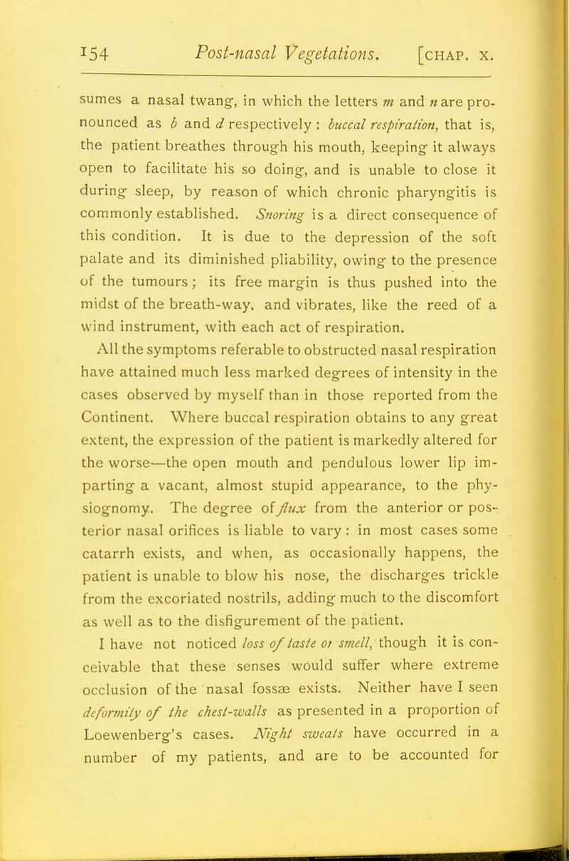 sumes a nasal twang-, in which the letters m and ware pro- nounced as b and d respectively : buccal respiration, that is, the patient breathes throug-h his mouth, keeping- it always open to facilitate his so doing-, and is unable to close it during- sleep, by reason of which chronic pharyngitis is commonly established. Snoring is a direct consequence of this condition. It is due to the depression of the soft palate and its diminished pliability, owing to the presence of the tumours; its free margin is thus pushed into the midst of the breath-way. and vibrates, like the reed of a wind instrument, with each act of respiration. All the symptoms referable to obstructed nasal respiration have attained much less marked degrees of intensity in the cases observed by myself than in those reported from the Continent. Where buccal respiration obtains to any great extent, the expression of the patient is markedly altered for the worse—the open mouth and pendulous lower lip im- parting a vacant, almost stupid appearance, to the phy- siognomy. The degree of flux from the anterior or pos- terior nasal orifices is liable to vary : in most cases some catarrh exists, and when, as occasionally happens, the patient is unable to blow his nose, the discharges trickle from the excoriated nostrils, adding much to the discomfort as well as to the disfigurement of the patient. I have not noticed loss of taste or smell, though it is con- ceivable that these senses would suffer where extreme occlusion of the nasal fossae exists. Neither have I seen deformity of the chest-walls as presented in a proportion of Loewenberg's cases. Night sweats have occurred in a number of my patients, and are to be accounted for