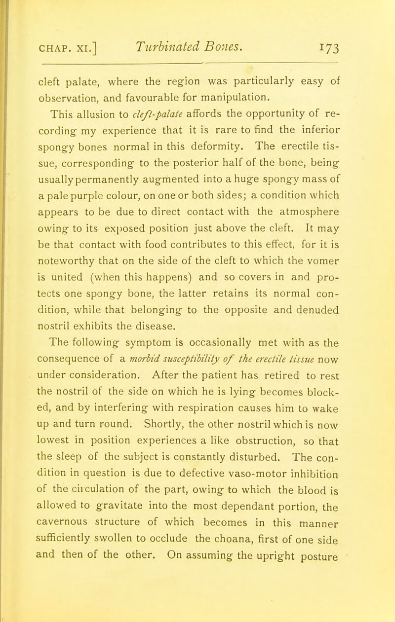 cleft palate, where the region was particularly easy of observation, and favourable for manipulation. This allusion to cleft-palaie affords the opportunity of re- cording- my experience that it is rare to find the inferior spongy bones normal in this deformity. The erectile tis- sue, corresponding to the posterior half of the bone, being usually permanently augmented into a huge spongy mass of a pale purple colour, on one or both sides; a condition which appears to be due to direct contact with the atmosphere owing to its exposed position just above the cleft. It may be that contact with food contributes to this effect, for it is noteworthy that on the side of the cleft to which the vomer is united (when this happens) and so covers in and pro- tects one spongy bone, the latter retains its normal con- dition, while that belonging to the opposite and denuded nostril exhibits the disease. The following symptom is occasionally met with as the consequence of a morbid suscepiibility of the erecHle tissue now under consideration. After the patient has retired to rest the nostril of the side on which he is lying becomes block- ed, and by interfering with respiration causes him to wake up and turn round. Shortly, the other nostril which is now lowest in position experiences a like obstruction, so that the sleep of the subject is constantly disturbed. The con- dition in question is due to defective vaso-motor inhibition of the ciiculation of the part, owing to which the blood is allowed to gravitate into the most dependant portion, the cavernous structure of which becomes in this manner .suflficiently swollen to occlude the choana, first of one side and then of the other. On assuming the upright posture