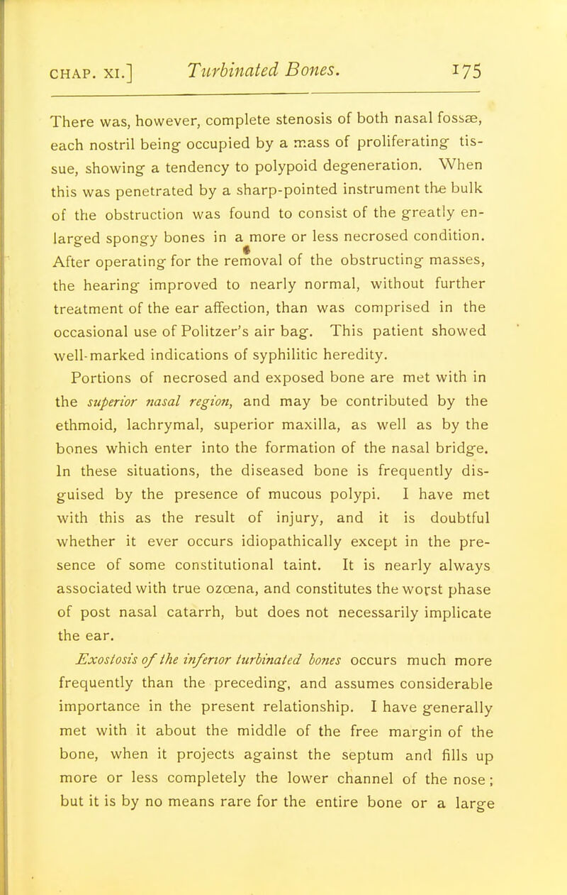 There was, however, complete stenosis of both nasal fossae, each nostril being occupied by a mass of proliferating tis- sue, showing a tendency to polypoid degeneration. When this was penetrated by a sharp-pointed instrument the bulk of the obstruction was found to consist of the greatly en- larged spongy bones in a more or less necrosed condition. After operating for the removal of the obstructing masses, the hearing improved to nearly normal, without further treatment of the ear affection, than was comprised in the occasional use of Politzer's air bag. This patient showed well-marked indications of syphilitic heredity. Portions of necrosed and exposed bone are met with in the superior nasal region, and may be contributed by the ethmoid, lachrymal, superior maxilla, as well as by the bones which enter into the formation of the nasal bridge. In these situations, the diseased bone is frequently dis- guised by the presence of mucous polypi. I have met with this as the result of injury, and it is doubtful whether it ever occurs idiopathically except in the pre- sence of some constitutional taint. It is nearly always associated with true ozoena, and constitutes the worst phase of post nasal catarrh, but does not necessarily implicate the ear. Exostosis of the inferior turbinated bones occurs much more frequently than the preceding, and assumes considerable importance in the present relationship. I have generally met with it about the middle of the free marerin of the bone, when it projects against the septum and fills up more or less completely the lower channel of the nose; but it is by no means rare for the entire bone or a large