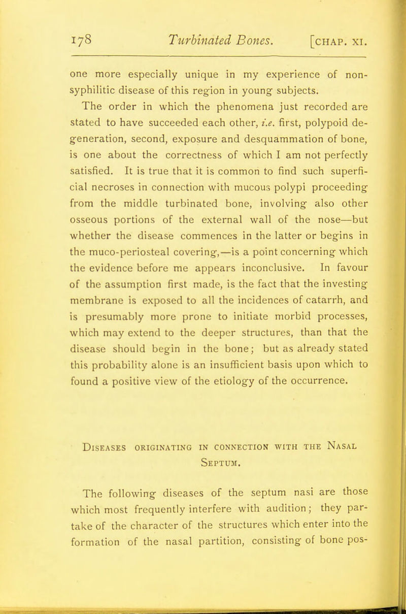 one more especially unique in my experience of non- syphilitic disease of this reg'ion in young subjects. The order in which the phenomena just recorded are stated to have succeeded each other, i.e. first, polypoid de- generation, second, exposure and desquammation of bone, is one about the correctness of which I am not perfectly satisfied. It is true that it is common to find such superfi- cial necroses in connection with mucous polypi proceeding from the middle turbinated bone, involving also other osseous portions of the external wall of the nose—but whether the disease commences in the latter or begins in the muco-periosteal covering,—is a point concerning which the evidence before me appears inconclusive. In favour of the assumption first made, is the fact that the investing membrane is exposed to all the incidences of catarrh, and is presumably more prone to initiate morbid processes, which may extend to the deeper structures, than that the disease should begin in the bone; but as already stated this probability alone is an insuflficient basis upon which to found a positive view of the etiology of the occurrence. Diseases originating in connection with the Nasal Septum. The following diseases of the septum nasi are those which most frequently interfere with audition; they par- take of the character of the structures which enter into the formation of the nasal partition, consisting of bone pos-