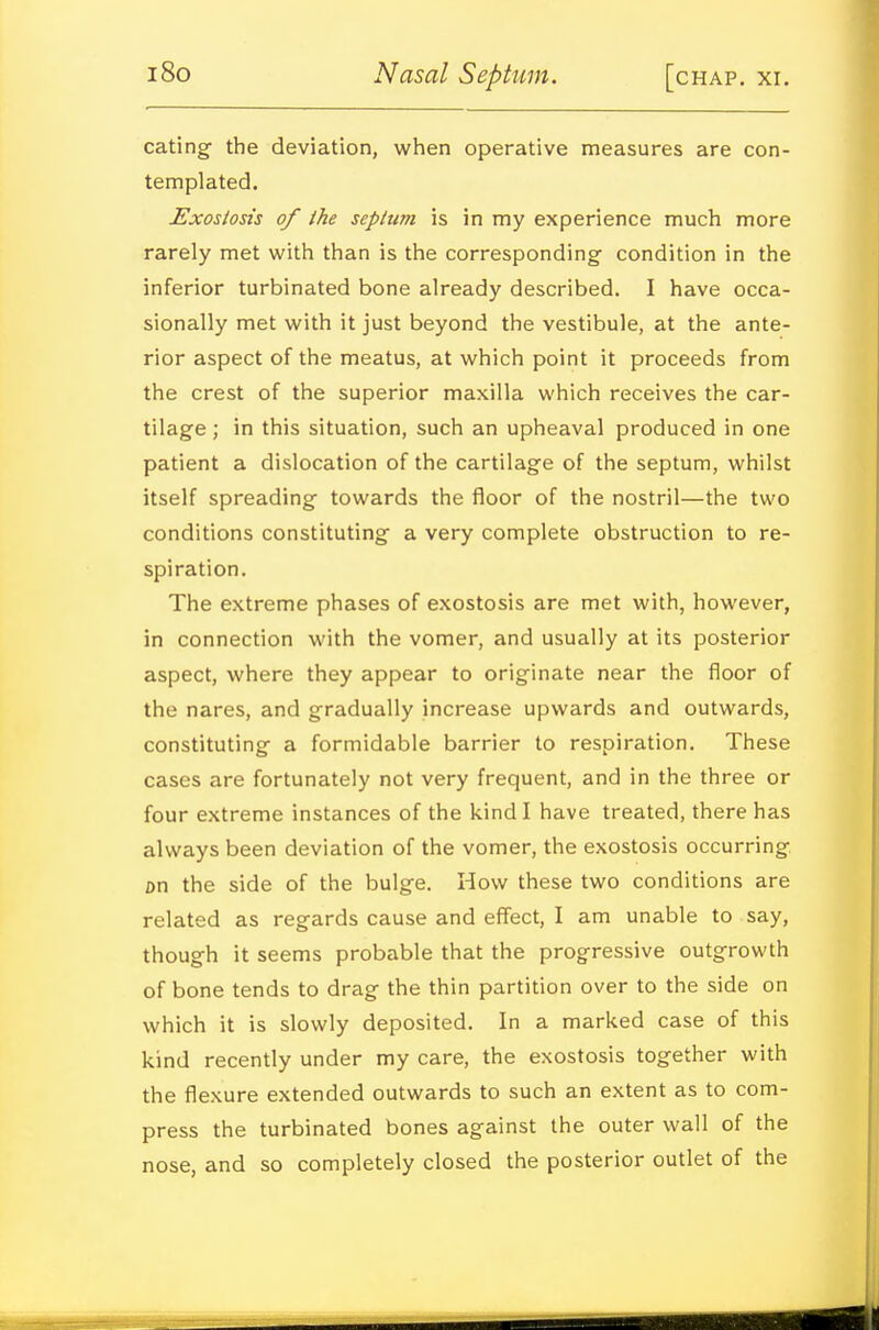 eating the deviation, when operative measures are con- templated. £xostosis of the seplum is in my experience much more rarely met with than is the corresponding condition in the inferior turbinated bone already described. I have occa- sionally met with it just beyond the vestibule, at the ante- rior aspect of the meatus, at which point it proceeds from the crest of the superior maxilla which receives the car- tilage ; in this situation, such an upheaval produced in one patient a dislocation of the cartilage of the septum, whilst itself spreading towards the floor of the nostril—the two conditions constituting a very complete obstruction to re- spiration. The extreme phases of exostosis are met with, however, in connection with the vomer, and usually at its posterior aspect, where they appear to originate near the floor of the nares, and gradually increase upwards and outwards, constituting a formidable barrier to respiration. These cases are fortunately not very frequent, and in the three or four extreme instances of the kind I have treated, there has always been deviation of the vomer, the exostosis occurring, on the side of the bulge. How these two conditions are related as regards cause and effect, I am unable to say, though it seems probable that the progressive outgrowth of bone tends to drag the thin partition over to the side on which it is slowly deposited. In a marked case of this kind recently under my care, the exostosis together with the flexure extended outwards to such an extent as to com- press the turbinated bones against the outer wall of the nose, and so completely closed the posterior outlet of the