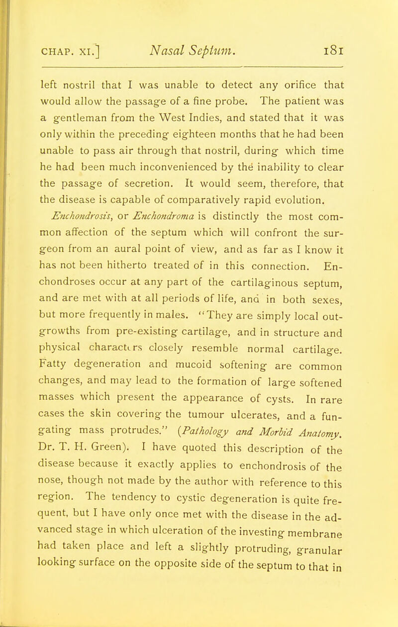 left nostril that I was unable to detect any orifice that would allow the passage of a fine probe. The patient was a gentleman from the West Indies, and stated that it was only within the preceding eighteen months that he had been unable to pass air through that nostril, during which time he had been much inconvenienced by the inability to clear the passage of secretion. It would seem, therefore, that the disease is capable of comparatively rapid evolution. E?icho?idrosts, or Enchondroma is distinctly the most com- mon affection of the septum which will confront the sur- geon from an aural point of view, and as far as I know it has not been hitherto treated of in this connection. En- chondroses occur at any part of the cartilaginous septum, and are met with at all periods of life, and in both sexes, but more frequently in males. They are simply local out- growths from pre-existing cartilage, and in structure and physical characters closely resemble normal cartilage. Fatty degeneration and mucoid softening are common changes, and may lead to the formation of large softened masses which present the appearance of cysts. In rare cases the skin covering the tumour ulcerates, and a fun- gating mass protrudes. {Pathology and Morbid A^iatomy. Dr. T. H. Green). I have quoted this description of the disease because it exactly applies to enchondrosis of the nose, though not made by the author with reference to this region. The tendency to cystic degeneration is quite fre- quent, but I have only once met with the disease in the ad- vanced stage in which ulceration of the investing membrane had taken place and left a slightly protruding, granular looking surface on the opposite side of the septum to that in