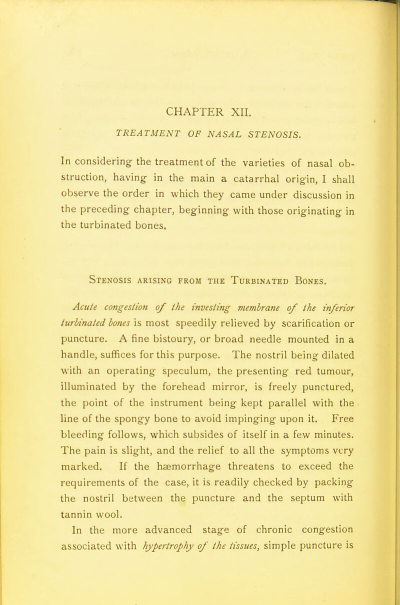 TREATMENT OF NASAL STENOSIS. In considering the treatment of tiie varieties of nasal ob- struction, having in the main a catarrhal origin, I shall observe the order in which they came under discussion in the preceding chapter, beginning with those originating in the turbinated bones. Stenosis arising from the Turbinated Bones. Acu/e conges/ion of the inveslmg membrane of the inferior iurhinaled bones is most speedily relieved by scarification or puncture. A fine bistoury, or broad needle mounted in a handle, suffices for this purpose. The nostril being dilated with an operating speculum, the presenting red tumour, illuminated by the forehead mirror, is freely punctured, the point of the instrument being kept parallel with the line of the spongy bone to avoid impinging upon it. Free bleeding follows, which subsides of itself in a few minutes. The pain is slight, and the relief to all the symptoms very marked. If the haemorrhage threatens to exceed the requirements of the case, it is readily checked by packing the nostril between the puncture and the septum with tannin wool. In the more advanced stage of chronic congestion associated with hypertrophy of the tissues, simple puncture is