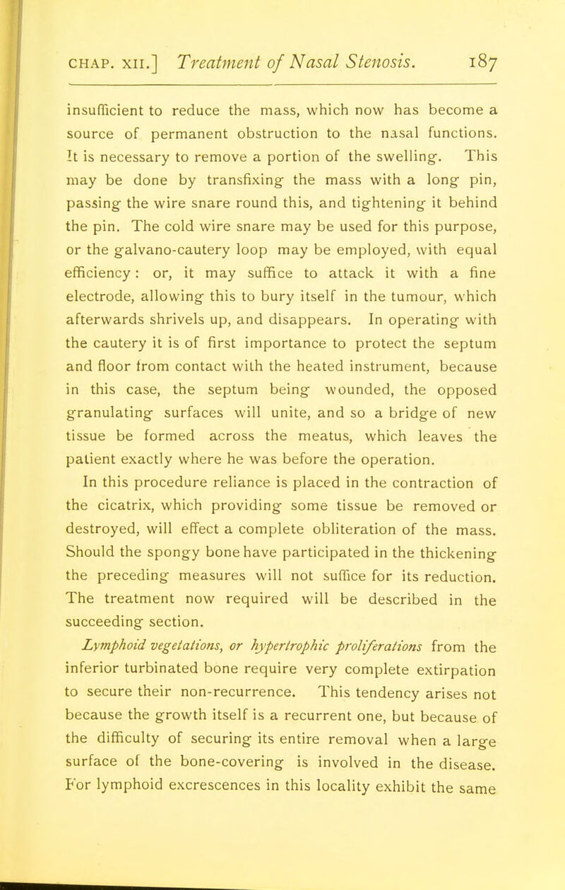 insufficient to reduce the mass, which now has become a source of permanent obstruction to the nasal functions. It is necessary to remove a portion of the swelling. This may be done by transfixing the mass with a long pin, passing the wire snare round this, and tightening it behind the pin. The cold wire snare may be used for this purpose, or the galvano-cautery loop may be employed, with equal efficiency: or, it may suffice to attack, it with a fine electrode, allowing this to bury itself in the tumour, which afterwards shrivels up, and disappears. In operating with the cautery it is of first importance to protect the septum and floor from contact with the heated instrument, because in this case, the septum being wounded, the opposed granulating surfaces will unite, and so a bridge of new tissue be formed across the meatus, which leaves the patient exactly where he was before the operation. In this procedure reliance is placed in the contraction of the cicatrix, which providing some tissue be removed or destroyed, will effect a complete obliteration of the mass. Should the spongy bone have participated in the thickening the preceding measures will not suffice for its reduction. The treatment now required will be described in the succeeding section. Lymphoid vegetaiions, or hypertrophic proliferaiions from the inferior turbinated bone require very complete extirpation to secure their non-recurrence. This tendency arises not because the growth itself is a recurrent one, but because of the difficulty of securing its entire removal when a large surface of the bone-covering is involved in the disease. For lymphoid excrescences in this locality exhibit the same