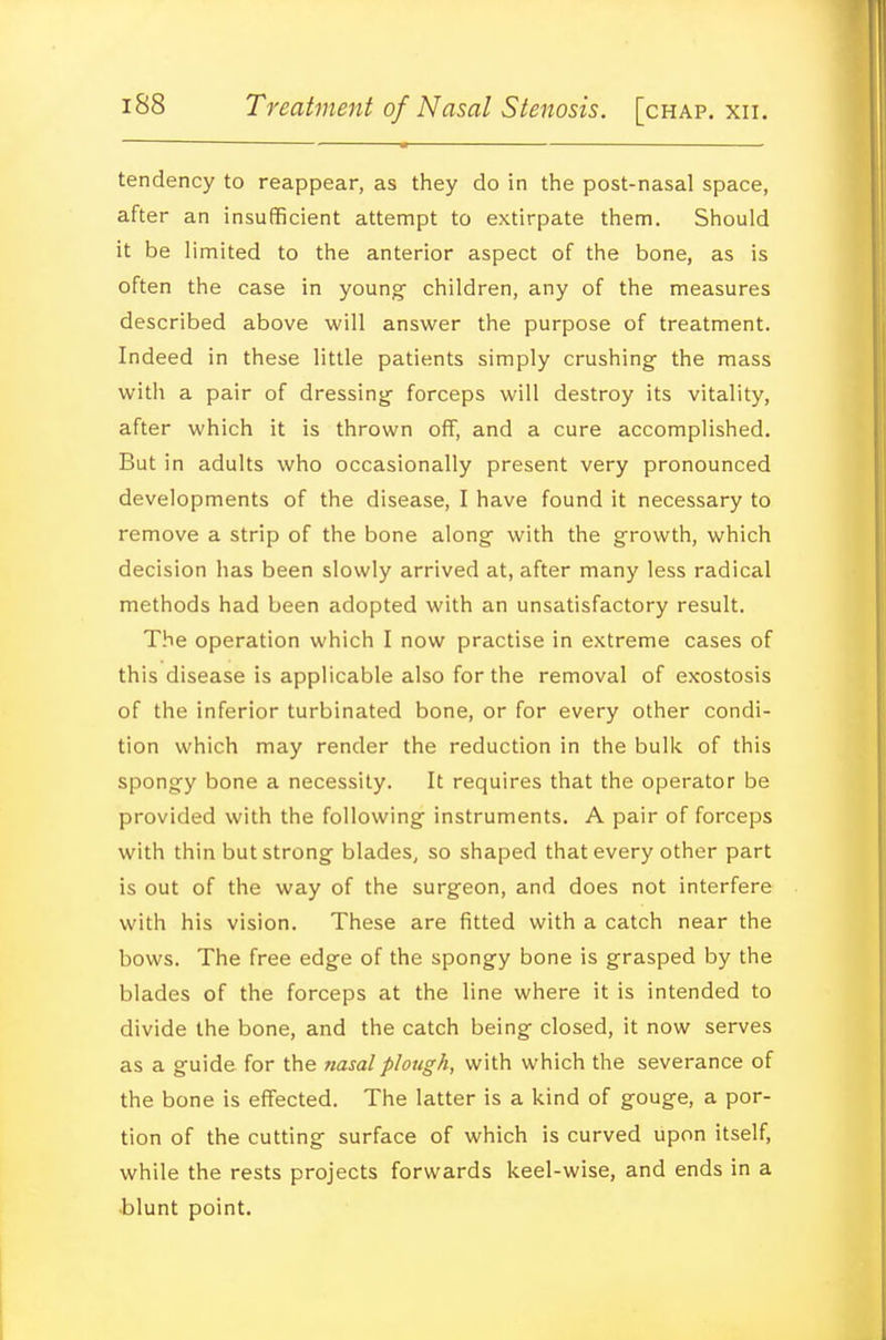 tendency to reappear, as they do in the post-nasal space, after an insufficient attempt to extirpate them. Should it be limited to the anterior aspect of the bone, as is often the case in young- children, any of the measures described above will answer the purpose of treatment. Indeed in these little patients simply crushing the mass with a pair of dressing- forceps will destroy its vitality, after which it is thrown off, and a cure accomplished. But in adults who occasionally present very pronounced developments of the disease, I have found it necessary to remove a strip of the bone along- with the growth, which decision has been slowly arrived at, after many less radical methods had been adopted with an unsatisfactory result. The operation which I now practise in extreme cases of this disease is applicable also for the removal of exostosis of the inferior turbinated bone, or for every other condi- tion which may render the reduction in the bulk of this spongy bone a necessity. It requires that the operator be provided with the following instruments. A pair of forceps with thin but strong blades, so shaped that every other part is out of the way of the surgeon, and does not interfere with his vision. These are fitted with a catch near the bows. The free edge of the spongy bone is grasped by the blades of the forceps at the line where it is intended to divide the bone, and the catch being closed, it now serves as a guide for the nasal plough, with which the severance of the bone is effected. The latter is a kind of gouge, a por- tion of the cutting surface of which is curved upon itself, while the rests projects forwards keel-wise, and ends in a blunt point.