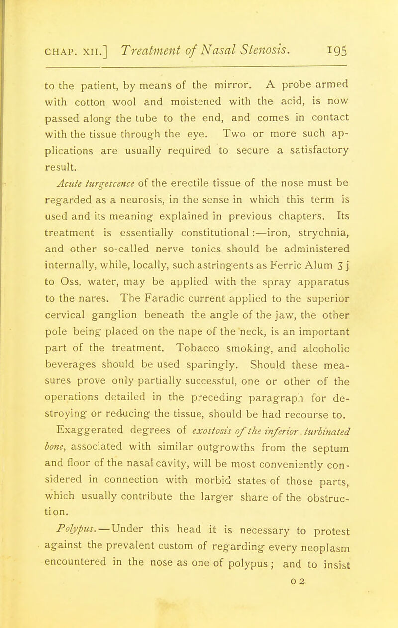 to the patient, by means of the mirror. A probe armed with cotton wool and moistened with the acid, is now passed along- the tube to the end, and comes in contact with the tissue through the eye. Two or more such ap- plications are usually required to secure a satisfactory result. Acute iurgescence of the erectile tissue of the nose must be regarded as a neurosis, in the sense in which this term is used and its meaning explained in previous chapters. Its treatment is essentially constitutional :—iron, strychnia, and other so-called nerve tonics should be administered internally, while, locally, such astringents as Ferric Alum 3 j to Oss. water, may be applied with the spray apparatus to the nares. The Faradic current applied to the superior cervical ganglion beneath the angle of the jaw, the other pole being placed on the nape of the neck, is an important part of the treatment. Tobacco smoking, and alcoholic beverages should be used sparingly. Should these mea- sures prove only partially successful, one or other of the operations detailed in the preceding paragraph for de- stroying or reducing the tissue, should be had recourse to. Exaggerated degrees of exostosis of the inferior turbinated lone, associated with similar outgrowths from the septum and floor of the nasal cavity, will be most conveniently con- sidered in connection with morbid states of those parts, which usually contribute the larger share of the obstruc- tion. Polypus.—Under this head it is necessary to protest against the prevalent custom of regarding every neoplasm encountered in the nose as one of polypus; and to insist 0 2