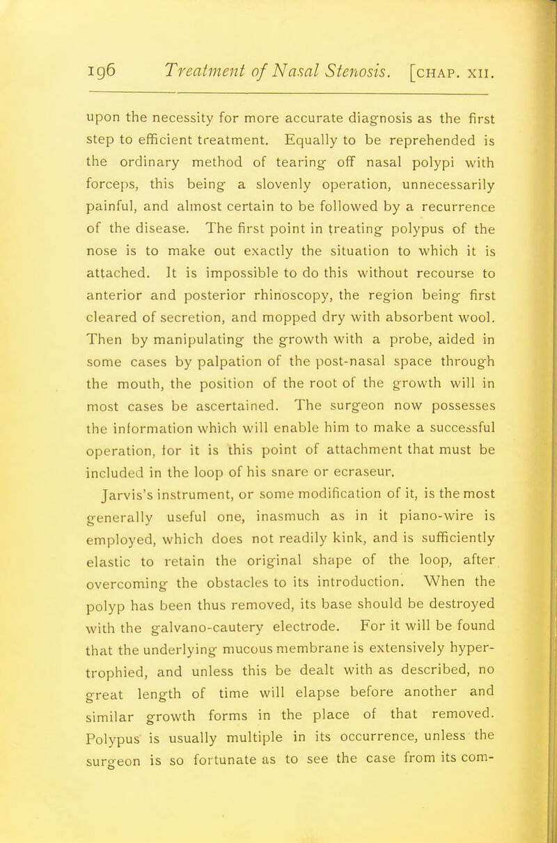 upon the necessity for more accurate diagnosis as the first step to efficient treatment. Equally to be reprehended is the ordinary method of tearing- off nasal polypi with forceps, this being- a slovenly operation, unnecessarily painful, and almost certain to be followed by a recurrence of the disease. The first point in treating polypus of the nose is to make out exactly the situation to which it is attached. It is impossible to do this without recourse to anterior and posterior rhinoscopy, the region being first cleared of secretion, and mopped dry with absorbent wool. Then by manipulating the growth with a probe, aided in some cases by palpation of the post-nasal space through the mouth, the position of the root of the growth will in most cases be ascertained. The surgeon now possesses the information which will enable him to make a successful operation, tor it is this point of attachment that must be included in the loop of his snare or ecraseur. Jarvis's instrument, or some modification of it, is the most generally useful one, inasmuch as in it piano-wire is employed, which does not readily kink, and is sufficiently elastic to retain the original shape of the loop, after overcoming the obstacles to its introduction. When the polyp has been thus removed, its base should be destroyed with the galvano-cautery electrode. For it will be found that the underlying mucous membrane is extensively hyper- trophied, and unless this be dealt with as described, no great length of time will elapse before another and similar growth forms in the place of that removed. Polypus is usually multiple in its occurrence, unless the surgeon is so fortunate as to see the case from its com-