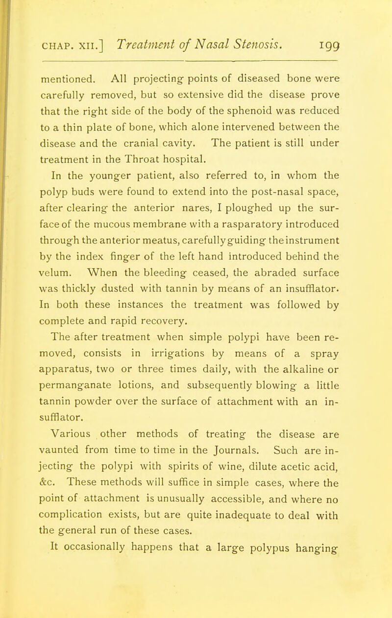 mentioned. All projecting points of diseased bone were carefully removed, but so extensive did the disease prove that the right side of the body of the sphenoid was reduced to a thin plate of bone, which alone intervened between the disease and the cranial cavity. The patient is still under treatment in the Throat hospital. In the younger patient, also referred to, in whom the polyp buds were found to extend into the post-nasal space, after clearing the anterior nares, I ploughed up the sur- face of the mucous membrane with a rasparatory introduced through the anterior meatus, carefully guiding the instrument by the index finger of the left hand introduced behind the velum. When the bleeding ceased, the abraded surface was thickly dusted with tannin by means of an insufflator. In both these instances the treatment was followed by complete and rapid recovery. The after treatment when simple polypi have been re- moved, consists in irrigations by means of a spray apparatus, two or three times daily, with the alkaline or permanganate lotions, and subsequently blowing a little tannin powder over the surface of attachment with an in- sufflator. Various other methods of treating the disease are vaunted from time to time in the Journals. Such are in- jecting the polypi with spirits of wine, dilute acetic acid, &c. These methods will suffice in simple cases, where the point of attachment is unusually accessible, and where no complication exists, but are quite inadequate to deal with the general run of these cases. It occasionally happens that a large polypus hanging