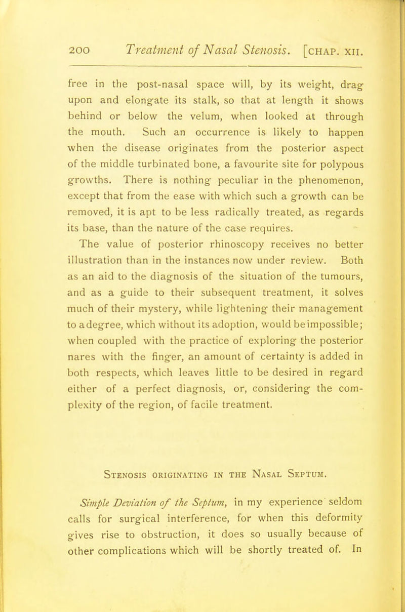 free in the post-nasal space will, by its weight, drag- upon and elongate its stalk, so that at length it shows behind or below the velum, when looked at through the mouth. Such an occurrence is likely to happen when the disease originates from the posterior aspect of the middle turbinated bone, a favourite site for polypous growths. There is nothing peculiar in the phenomenon, except that from the ease with which such a growth can be removed, it is apt to be less radically treated, as regards its base, than the nature of the case requires. The value of posterior rhinoscopy receives no better illustration than in the instances now under review. Both as an aid to the diagnosis of the situation of the tumours, and as a guide to their subsequent treatment, it solves much of their mystery, while lightening their management to adegree, which without its adoption, would be impossible; when coupled with the practice of exploring the posterior nares with the finger, an amount of certainty is added in both respects, which leaves little to be desired in regard either of a perfect diagnosis, or, considering the com- plexity of the region, of facile treatment. Stenosis originating in the Nasal Septum. Simple Deviation of the Septutn, in my experience seldom calls for surgical interference, for when this deformity gives rise to obstruction, it does so usually because of other complications which will be shortly treated of. In